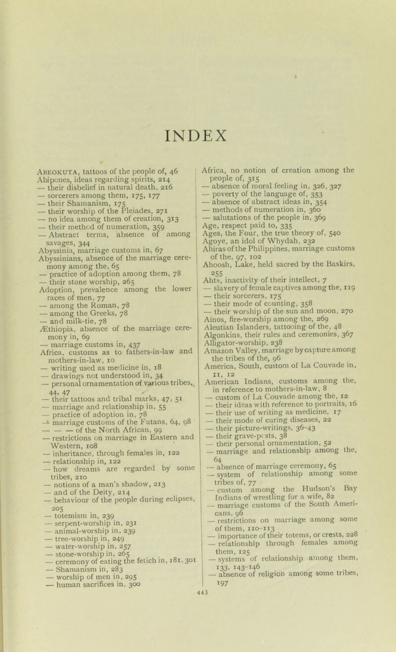 INDEX Abeokuta, tattoos of the people of, 46 Abipones, ideas regarding spirits, 214 — their disbelief in natural death, 216 — sorcerers among them, 175, 177 — their Shamanism, 175 — their worship of the Pleiades, 271 — no idea among them of creation, 313 — their method of numeration, 359 — Abstract terms, absence of among savages, 344 Abyssinia, marriage customs in, 67 Abyssinians, absence of the marriage cere- mony among the, 65 — practice of adoption among them, 78 — their stone worship, 265 Adoption, prevalence among the lower races of men, 77 — among the Roman, 78 — among the Greeks, 78 — and milk-tie, 78 Ethiopia, absence of the marriage cere- mony in, 69 — marriage customs in, 437 Africa, customs as to fathers-in-law and mothers-in-law, 10 — writing used as medicine in, 18 — drawings not understood in, 34 — person^ ornamentation of v^ious tribes,, 44. 47 . ' — their tattoos and tribal marks, 47, 51 — marriage and relationship in, 55 — practice of adoption in, 78 — marriage customs of the Futans, 64, 98 of the North African, 99 — restrictions on marriage in Eastern and Western, 108 — inheritance, through females in, 122 — relationship in, 122 — how dreams are regarded by some tribes, 210 — notions of a man's shadow, 213 — and of the Deity, 214 — behaviour of the people during eclipses, 20s — totemism in, 239 — serpent-worship in, 231 — animal-worship in, 239 — tree-worship in, 249 — water-worship in, 257 — stone-worship in, 265 — ceremony of eating the fetich in, 181,301 — Shamanism in, 283 — worship of men in, 295 — human sacrifices in, 300 Africa, no notion of creation among the people of, 315 — absence of moral feeling in, 326, 327 — poverty of the language of, 353 — absence of abstract ideas in, 354 — methods of numeration in, 360 — salutations of the people in, 369 Age, respect paid to, 335 Ages, the Four, the true theory of, 540 Agoye, an idol of Whydah, 232 Ahirasofthe Philippines, marriage customs of the, 97, 102 Ahoosh, Lake, held sacred by the Baskirs, 25s Ahts, inactivity of their intellect, 7 — slavery of female captives among the, 119 — their sorcerers, 175 — their mode of counting, 358 — their worship of the sun and moon, 270 Ainos, fire-worship among the, 269 Aleutian Islanders, tattooing of the, 48 Algonkins, their rules and ceremonies, 367 Alligator-worship, 238 Amazon Valley, marriage by capture among the tribes of the, 96 America, South, custom of La Couvade in, II, 12 American Indians, customs among the, in reference to mothers-in-law, 8 — custom of La Couvade among the, 12 — their ideas with reference to portraits, 16 — their use of writing as medicine, 17 — their mode of curing diseases, 22 — their picture-writings, 36-43 — their grave-pcsts, 38 — their personal ornamentation, 52 — marriage and relationship among the, — absence of marriage ceremony, 05 — system of relationship among some tribes of, 77 — custom among the Hudson s Bay Indians of wrestling for a wife, 82 — marriage customs of the South Ameri- cans, 96 — restrictions on marriage among some of them, 110-113 — importance of their totems, or crests, 228 — relationship through females among them, 125 — systems of relationship among them, 133, 143-146 — absence of religion among some tribes, 197 4-13