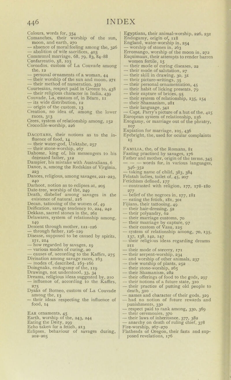 Colours, words for, 354 Comanches, their worship of the sun, moon, and earth, 270 — absence of moral feeling among the, 326 — abolition of wife sacrifices, 403 Communal marriage, 68, 79, 83, 84-88 Confarreatio, 58, 103 Coroados, custom of La Couvade among the, 12 — personal ornaments of a woman, 44 — their worship of the sun and moon, 271 — their method of numeration, 359 Courtesans, respect paid in Greece to, 438 — their religious character in India, 439 Couvade, La, custom of, in B6arn, ii — its wide distribution, 12 — origin of the custom, 13 Creation, no idea of, among the lower races, 313 Crees, system of relationship among, 152 Crocodile-worship, 226 Dacotahs, their notions as to the in- fluence of food, 14 — their water-god, Unktahe, 257 — their stone-worship, 267 Dahome, king of, his messengers to his deceased father, 312 Dampier, his mistake with Australians, 6 Dance, a, among the Redskins of Virginia, 223 Dances, religious, among savages, 221-223, 240 Darhoot, notion as to eclipses at, 205 Date-tree, worship of the, 249 Death, disbelief among savages in the exislenee of natural, 216 Decan, tattooing of the women of, 49 Deification, savage tendency to, 224, 242 Dekkan, sacred stones in the, 261 Delawares, system of relationship among, 149 Descent through mother, 121-126 — through father, 126-129 Disease, supposed to be caused by spirits, 171,214 — how regarded by savages, 19 — various modes of curing, 20 — causes of, according to the Kaffirs, 275 Divination among savage races, 163 — modes of, described, 163-166 Doingnaks, endogamy of the, 119 Drawings, not understood, 33, 34 Dreams, religious ideas suggested by, 210 — influence of, according to the Kaffirs, 275 Dyaks of Borneo, custom of La Couvade among the, 13 — their ideas respecting the influence of food, 14 Ear ornaments, 45 Earth, worship of the, 243, 244 Eating the Deity, 299 Echo taken for a fetich, 213 Eclipses, behaviour of savages during, 202-205 Egyptians, their animal-worship, 226, 231 Endogamy, origin of, 118 England, water-worship in, 254 — worship of stones in, 263 Erromango, worship of the moon in, 272 Esquimaux, their attempts to render barren women fertile, 15 — their mode of curing diseases, 22 — their mode of salutation, 27 — their skill in drawing, 30, 31 — their picture-writings, 35 — their personal ornamentation, 45 ' — their habit of licking presents, 79 I — their capture of brides, 95 ■ — their system of relationship, 135, 154 — their Shamanism, 281 — their language, 341 — Capt. Parry’s picture of a hut of the, 415 European system of relationship, 156 Exogamy, or marriage out of the phratry, 107 Expiation for marriage, 105, 436 Eyebright, the, used for ocular complaints IS Familia, the, of the Romans, 81 Fasting practised by savages, 176 Father and mother, origin of the terms, 345 words for, in various languages, 346-352 — taking name of child, 383, 384 Felatah ladies, toilet of, 45, 207 Fetichism defined, 177 — contrasted with religion, 177, 178-180 277 — belief of the negroes in, 177, 181 — eating the fetich, 181, 301 Fijians, their tattooing, 49 — their hair-dressing, 52 — their polyandry, 62 — their marriage customs, 70 — their marriage by capture, 97 — their custom of Vasu, 125 — system of relationship among, 70, 135, 137, 138, 142, 147 — their religious ideas regarding dreams 211 — their mode of sorcery, 171 — their serpent-worship, 234 — and worship of other animals, 237 — their worship of plants, 252 — their stone-worship, 265 — their Shamanism, 282 — their offerings of food to the gods, 297 — their notions of a future state, 310 — their practice of putting old people to death, 310 • — names and character of their gods, 329 — had no notion of future rewards and punishments, 330 — respect paid to rank among, 330, 369 — their ceremonies, 370 — their laws of inheritance, 377, 382 — anarchy on death of ruling chief, 378 Fire-worship, 267-270 Flatheads of Oregon, their fasts and sup- posed revelations, 176