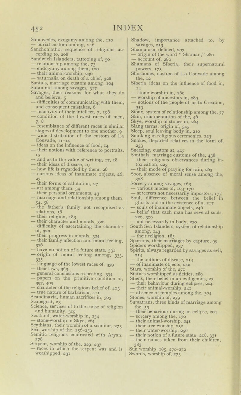 Samoyedes, exogamy among ihe, no — burial custom among, 246 Sanchoniatho, sequence of religions ac- cording to, 208 Sandwich Islanders, tattooing of, 50 — relationship among the, 73 — endogamy among them, 120 — their animal-worship, 236 — saturnalia on death of a chief, 328 Santals, marriage custom among, 104 Satan not among savages, 317 Savages, their reasons for what they do and believe, 5 — difficulties of communicating with them, and consequent mistakes, 6 — inactivity of their intellect, 7, 198 — condition of the lowest races of men, 7. 8 — resemblance of different races in similar stages of development to one another, 9 — wide distribution of the custom of La Couvade, 11-14 — ideas on the influence of food, 14 — their notions with reference to portraits, IS — and as to the value of writing, 17, 18 — their ideas of disease, 19 — how life is regarded by them, 26 — curious ideas of inanimate objects, 26, 27 — their forms of salutation, 27 — art among them, 34 — their personal ornaments, 43 — marriage and relationship among them, 54. 58 — the father’s family not recognised as relations, 58 — their religion, 183 — their character and morals, 320 — difficulty of ascertaining the character of, 322 — their progress in morals, 324 — their family affection and moral feeling, 326 — have no notion of a future state. 331 — origin of moral feeling among, 333, 335 — language of the lowest races of, 339 — their laws, 363 — general conclusions respecting, 394 — papers on the primitive condition of, 397. 409 — character of Ihe religious belief of, 403 — true nature of barbarism, 411 Scandinavia, human sacrifices in, 303 Scapegoat, 23 Science, services of to the cause of religion and humanity, 319 Scotland, water-worship in, 254 — stone-worship in Skye, 264 Scythians, their worship of a scimitar, 273 Sea, worship of the, 256-259 Semitic religions contrasted with Aryan, 278 Serpent, worship of the, 229, 237 — races in which the serpent was and is worshipped, 231 Shadow, importance attached to, by savages, 213 Shamanism defined, 207 — origin of the word  Shaman, 280 — account of, 280 Shamans of Siberia, their supernatural powers, 175 Shoshones, custom of La Couvade among the, 12 Siberia, ideas on the influence of food in, 14 — stone-worship in, 260 — worship of ancestors in, 289 — notions of the people of, as to Creation, .313 Sioux, system of relationship among the, 77 Skin, ornamentation of the, 46 Skye, worship of stones in, 264 Slang terms, origin of, 345 Sleep, soul leaving body in, 210 Smoking in religious ceremonies, 223 Snakes, departed relatives in the form of, 233 Sneezing, custom at, 407 Sonthals, marriage customs of the, 438 — their religious observances during in- toxication, 223 — their mode of praying for rain, 263 Soor, absence of moral sense among the, 328 Sorcery among savages, 163 — various modes of, 163-170 — sorcerers not necessarily impostors, 175 Soul, difference between the belief in ghosts and in the existence of a, 217 — souls of inanimate objects, 246 — belief that each man has several souls, 220, 309 — not necessarily in body, 220 South Sea Islanders, system of relationship among, 143 — their religion, 185 Spartans, their marriages by capture, 99 Spiders worshipped, 237 Spirits, always regarded by savages as evil, 214 — the authors of disease, 214 — of inanimate objects, 242 Stars, worship of the, 271 Statues worshipped as deities, 289 Stiens, their belief in an evil genius, 23 — their behaviour during eclipses, 204 — their animal-worship, 241 — absence of temples among the, 304 Stones, worship of, 259 Sumatrans, three kinds of marriage among the. 59 — their behaviour during an eclipse, 204 — sorcery among the, 170 — their animal-worship, 241 — their tree-worship, 252 — their water-worship, 256 — their notion of a future state, 218, 331 — their names taken from their children, 383 Sun worship. 185, 270-272 Swords, worship of, 273