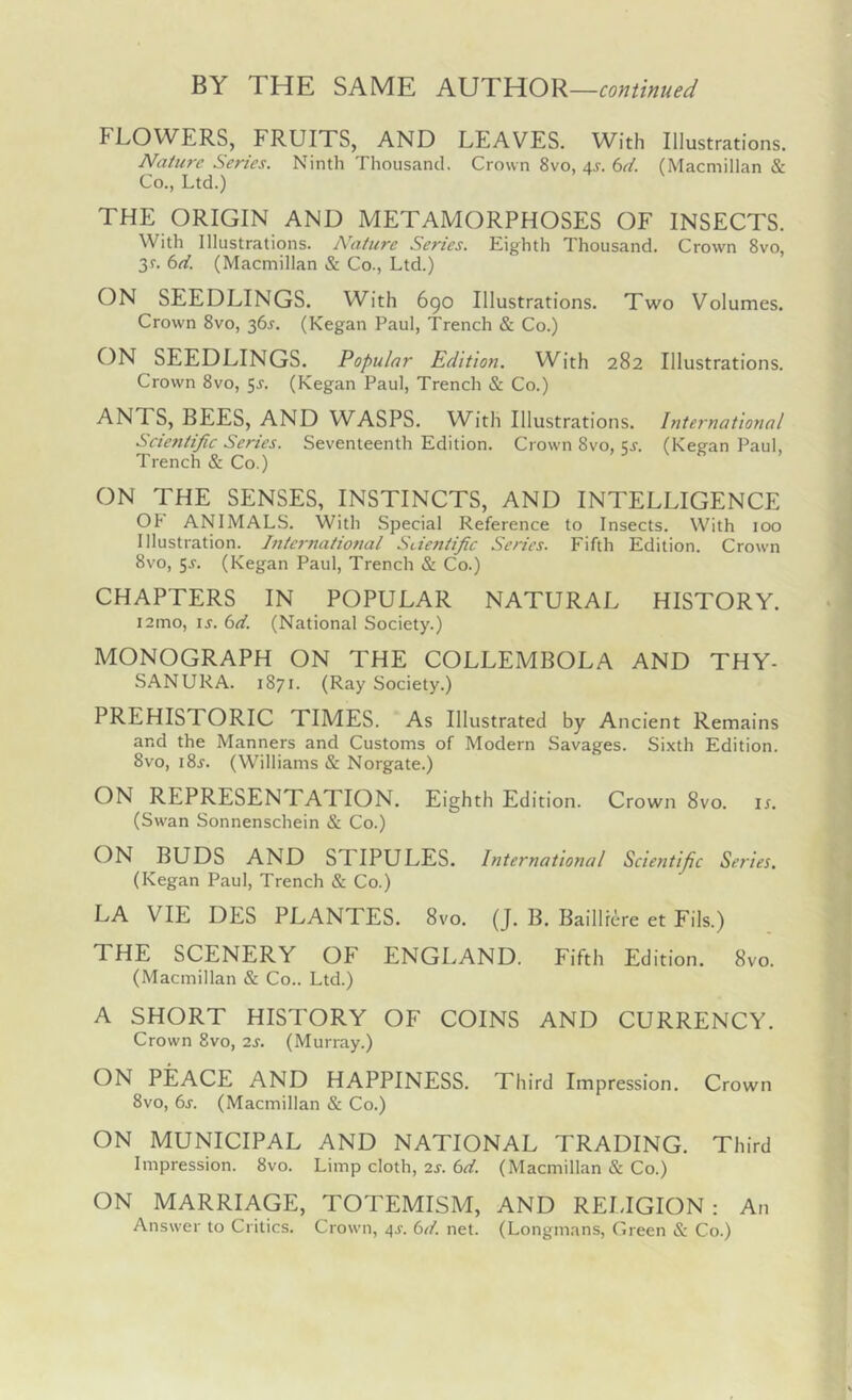 BY THE SAME KUTUOY^—continued FLOWERS, FRUITS, AND LEAVES. With Illustrations. Nature Series. Ninth Thousand. Crown 8vo, 4J. bd. (Macmillan & Co., Ltd.) THE ORIGIN AND METAMORPHOSES OF INSECTS. With Illustrations. Nature Series. Eighth Thousand. Crown 8vo, 3r. bd. (Macmillan & Co., Ltd.) ON SEEDLINGS. With 6go Illustrations. Two Volumes. Crown 8vo, 36J. (Kegan Paul, Trench & Co.) ON SEEDLINGS. Popular Edition. With 282 Illustrations. Crown 8vo, 5^. (Kegan Paul, Trench & Co.) ANTS, BEES, AND WASPS. With Illustrations. International Scientific Series. Seventeenth Edition. Crown 8vo, qj. (Keean Paul, Trench & Co.) ON THE SENSES, INSTINCTS, AND INTELLIGENCE Oh ANIMALS. With Special Reference to Insects. With 100 Illustration. Internatiofial Scientific Series. Fifth Edition. Crowm 8vo, 5,5-. (Kegan Paul, Trench & Co.) CHAPTERS IN POPULAR NATURAL HISTORY. i2mo, ij. bd. (National Society.) MONOGRAPH ON THE COLLEMBOLA AND THY- SANURA. 1871. (Ray Society.) PREHISTORIC TIMES. 'As Illustrated by Ancient Remains and the Manners and Customs of Modern Savages. Sixth Edition. 8vo, i8j. (Williams & Norgate.) ON REPRESENTATION. Eighth Edition. Crown 8vo. ir. (Sw'an Sonnenschein & Co.) ON BUDS AND STIPULES. International Scientific Series. (Kegan Paul, Trench & Co.) LA VIE DES PLANTES. 8vo. (J. B. BaillE^re et Fils.) THE SCENERY OF ENGLAND. Fifth Edition. 8vo. (Macmillan & Co.. Ltd.) A SHORT HISTORY OF COINS AND CURRENCY. Crown 8VO, 2s. (Murray.) ON PEACE AND HAPPINESS. Third Impression. Crown 8vo, bs. (Macmillan & Co.) ON MUNICIPAL AND NATIONAL TRADING. Third Impression. 8vo. Limp cloth, 2s. bd. (Macmillan & Co.) ON MARRIAGE, TOTEMISM, AND REI.IGION : An Answer to Critics. Crown, 4^. bd. net. (Longmans, Green & Co.)