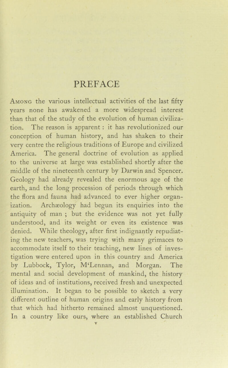 PREFACE Among the various intellectual activities of the last fifty years none has awakened a more widespread interest than that of the study of the evolution of human civiliza- tion. The reason is apparent : it has revolutionized our conception of human history, and has shaken to their very centre the religious traditions of Europe and civilized America. The general doctrine of evolution as applied to the universe at large was established shortly after the middle of the nineteenth century by Darwin and Spencer. Geology had already revealed the enormous age of the earth, and the long procession of periods through which the flora and fauna had advanced to ever higher organ- ization. Archaeology had begun its enquiries into the antiquity of man ; but the evidence was not yet fully understood, and its weight or even its existence was denied. While theology, after first indignantly repudiat- ing the new teachers, was trying with many grimaces to accommodate itself to their teaching, new lines of inves- tigation were entered upon in this country and America by Lubbock, Tylor, M‘Lennan, and Morgan. The mental and social development of mankind, the history of ideas and of institutions, received fresh and unexpected illumination. It began to be possible to sketch a very different outline of human origins and early history from that which had hitherto remained almost unquestioned. In a country like ours, where an established Church