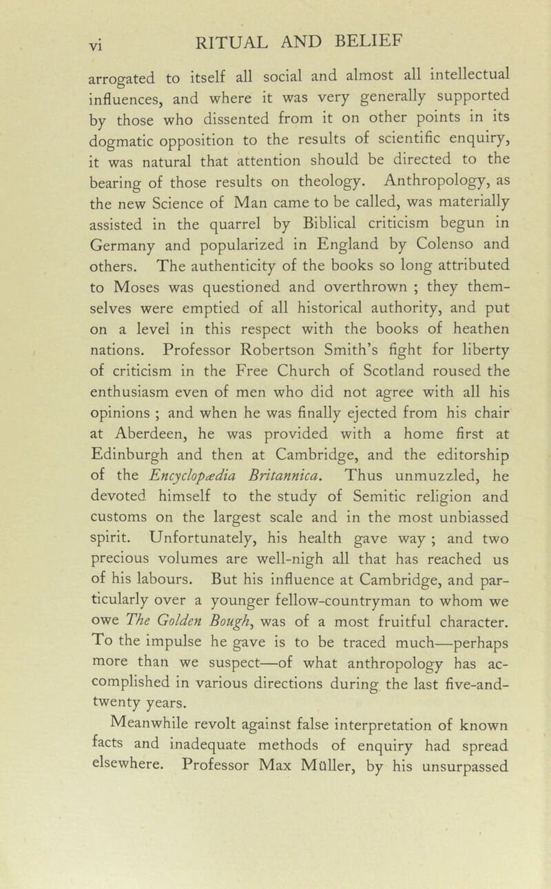 arrogated to itself all social and almost all intellectual influences, and where it was very generally supported by those who dissented from it on other points in its dogmatic opposition to the results of scientific enquiry, it was natural that attention should be directed to the bearing of those results on theology. Anthropology, as the new Science of Man came to be called, was materially assisted in the quarrel by Biblical criticism begun in Germany and popularized in England by Colenso and others. The authenticity of the books so long attributed to Moses was questioned and overthrown ; they them- selves were emptied of all historical authority, and put on a level in this respect with the books of heathen nations. Professor Robertson Smith’s fight for liberty of criticism in the Free Church of Scotland roused the enthusiasm even of men who did not agree with all his opinions ; and when he was finally ejected from his chair at Aberdeen, he was provided with a home first at Edinburgh and then at Cambridge, and the editorship of the Encyclopaedia Britannica. Thus unmuzzled, he devoted himself to the study of Semitic religion and customs on the largest scale and in the most unbiassed spirit. Unfortunately, his health gave way ; and two precious volumes are well-nigh all that has reached us of his labours. But his influence at Cambridge, and par- ticularly over a younger fellow-countryman to whom we owe The Golden Bough, was of a most fruitful character. To the impulse he gave is to be traced much—perhaps more than we suspect—of what anthropology has ac- complished in various directions during the last five-and- twenty years. Meanwhile revolt against false interpretation of known facts and inadequate methods of enquiry had spread elsewhere. Professor Max Mtlller, by his unsurpassed