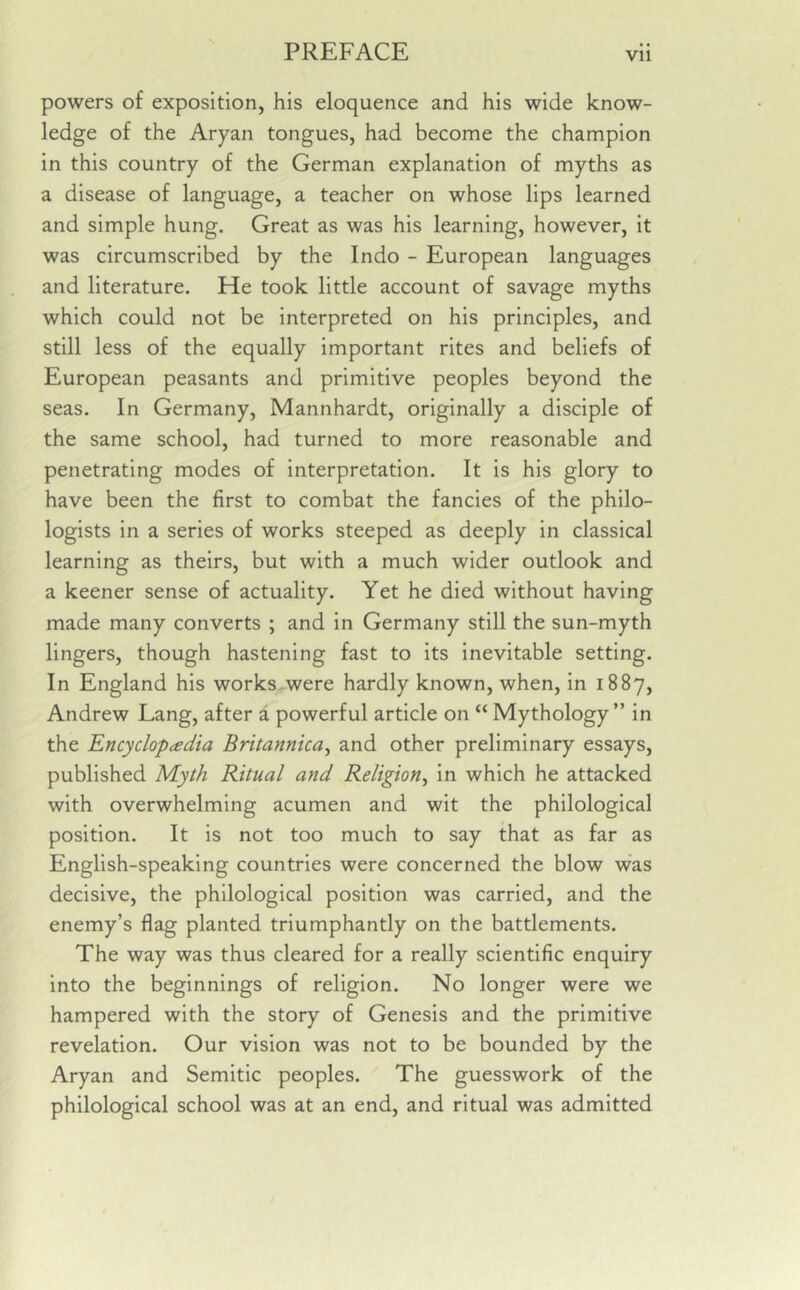 powers of exposition, his eloquence and his wide know- ledge of the Aryan tongues, had become the champion in this country of the German explanation of myths as a disease of language, a teacher on whose lips learned and simple hung. Great as was his learning, however, it was circumscribed by the Indo - European languages and literature. He took little account of savage myths which could not be interpreted on his principles, and still less of the equally important rites and beliefs of European peasants and primitive peoples beyond the seas. In Germany, Mannhardt, originally a disciple of the same school, had turned to more reasonable and penetrating modes of interpretation. It is his glory to have been the first to combat the fancies of the philo- logists in a series of works steeped as deeply in classical learning as theirs, but with a much wider outlook and a keener sense of actuality. Yet he died without having made many converts ; and in Germany still the sun-myth lingers, though hastening fast to its inevitable setting. In England his works were hardly known, when, in 1887, Andrew Lang, after a powerful article on “Mythology” in the Encyclopaedia Britannica, and other preliminary essays, published Myth Ritual and Religion, in which he attacked with overwhelming acumen and wit the philological position. It is not too much to say that as far as English-speaking countries were concerned the blow was decisive, the philological position was carried, and the enemy’s flag planted triumphantly on the battlements. The way was thus cleared for a really scientific enquiry into the beginnings of religion. No longer were we hampered with the story of Genesis and the primitive revelation. Our vision was not to be bounded by the Aryan and Semitic peoples. The guesswork of the philological school was at an end, and ritual was admitted