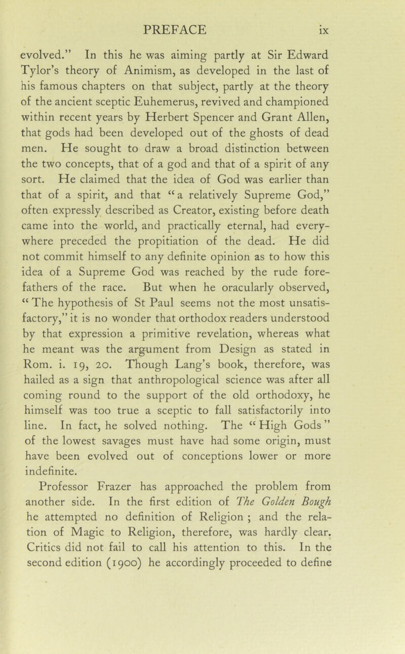 evolved.” In this he was aiming partly at Sir Edward Tylor’s theory of Animism, as developed in the last of his famous chapters on that subject, partly at the theory of the ancient sceptic Euhemerus, revived and championed within recent years by Herbert Spencer and Grant Allen, that gods had been developed out of the ghosts of dead men. He sought to draw a broad distinction between the two concepts, that of a god and that of a spirit of any sort. He claimed that the idea of God was earlier than that of a spirit, and that “ a relatively Supreme God,” often expressly described as Creator, existing before death came into the world, and practically eternal, had every- where preceded the propitiation of the dead. He did not commit himself to any definite opinion as to how this idea of a Supreme God was reached by the rude fore- fathers of the race. But when he oracularly observed, “ The hypothesis of St Paul seems not the most unsatis- factory,” it is no wonder that orthodox readers understood by that expression a primitive revelation, whereas what he meant was the argument from Design as stated in Rom. i. 19, 20. Though Lang’s book, therefore, was hailed as a sign that anthropological science was after all coming round to the support of the old orthodoxy, he himself was too true a sceptic to fall satisfactorily into line. In fact, he solved nothing. The “High Gods” of the lowest savages must have had some origin, must have been evolved out of conceptions lower or more indefinite. Professor Frazer has approached the problem from another side. In the first edition of The Golden Bough he attempted no definition of Religion ; and the rela- tion of Magic to Religion, therefore, was hardly clear. Critics did not fail to call his attention to this. In the second edition (1900) he accordingly proceeded to define
