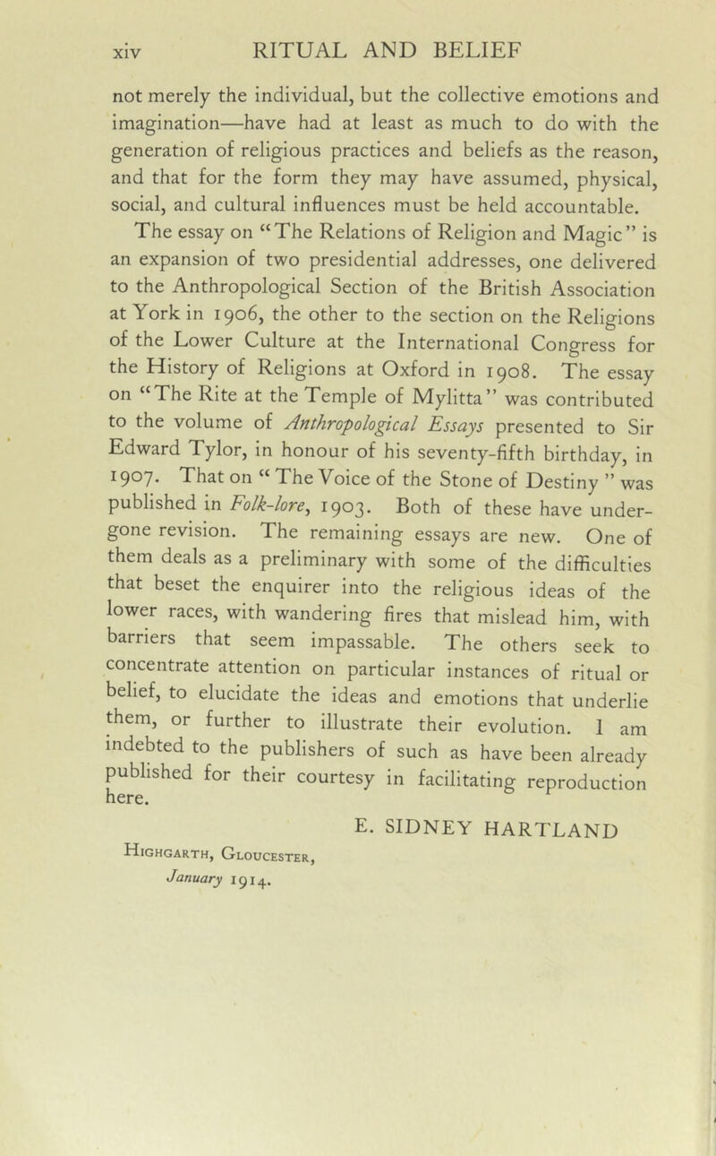 not merely the individual, but the collective emotions and imagination—have had at least as much to do with the generation of religious practices and beliefs as the reason, and that for the form they may have assumed, physical, social, and cultural influences must be held accountable. The essay on “The Relations of Religion and Magic” is an expansion of two presidential addresses, one delivered to the Anthropological Section of the British Association at York in 1906, the other to the section on the Religions of the Lower Culture at the International Congress for the History of Religions at Oxford in 1908. The essay on “The Rite at the Temple of Mylitta” was contributed to the volume of Anthropological Essays presented to Sir Edward Tylor, in honour of his seventy-fifth birthday, in I9°7* That on “ The Voice of the Stone of Destiny ” was published in Folk-lore, 1903. Both of these have under- gone revision. The remaining essays are new. One of them deals as a preliminary with some of the difficulties that beset the enquirer into the religious ideas of the lower races, with wandering fires that mislead him, with barriers that seem impassable. The others seek to concentrate attention on particular instances of ritual or belief, to elucidate the ideas and emotions that underlie them, or further to illustrate their evolution. 1 am indebted to the publishers of such as have been already published for their courtesy in facilitating reproduction here. Highgarth, Gloucester, January 1914. E. SIDNEY HARTLAND