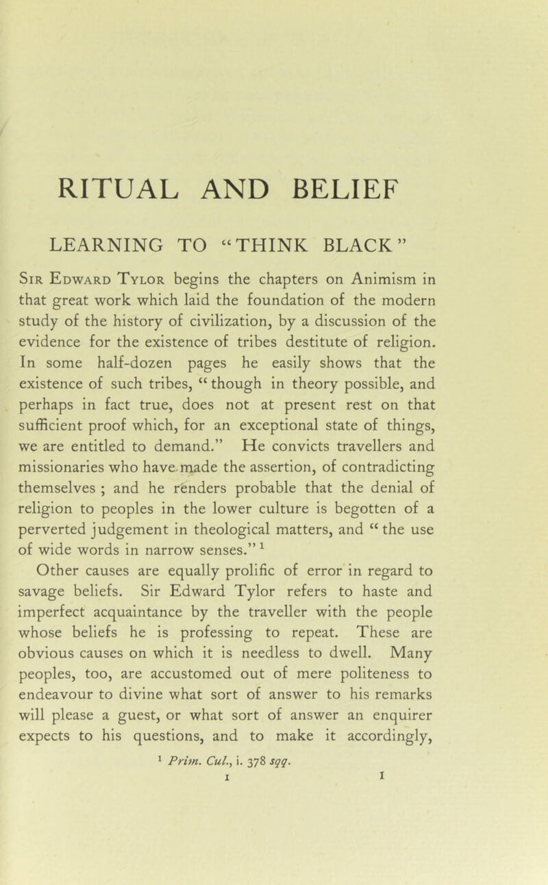 LEARNING TO “THINK BLACK” Sir Edward Tylor begins the chapters on Animism in that great work which laid the foundation of the modern study of the history of civilization, by a discussion of the evidence for the existence of tribes destitute of religion. In some half-dozen pages he easily shows that the existence of such tribes, “ though in theory possible, and perhaps in fact true, does not at present rest on that sufficient proof which, for an exceptional state of things, we are entitled to demand.” He convicts travellers and missionaries who have.made the assertion, of contradicting themselves ; and he renders probable that the denial of religion to peoples in the lower culture is begotten of a perverted judgement in theological matters, and “the use of wide words in narrow senses.” 1 Other causes are equally prolific of error in regard to savage beliefs. Sir Edward Tylor refers to haste and imperfect acquaintance by the traveller with the people whose beliefs he is professing to repeat. These are obvious causes on which it is needless to dwell. Many peoples, too, are accustomed out of mere politeness to endeavour to divine what sort of answer to his remarks will please a guest, or what sort of answer an enquirer expects to his questions, and to make it accordingly, 1 Prim. Cul., i. 378 sqq. 1