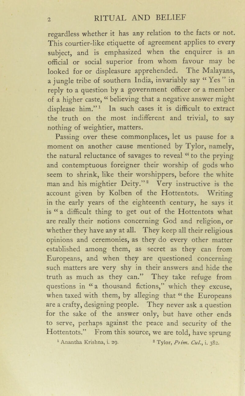 regardless whether it has any relation to the facts or not. This courtier-like etiquette of agreement applies to every subject, and is emphasized when the enquirer is an official or social superior from whom favour may be looked for or displeasure apprehended. The Malayans, a jungle tribe of southern India, invariably say “Yes ” in reply to a question by a government officer or a member of a higher caste, “ believing that a negative answer might displease him.”1 In such cases it is difficult to extract the truth on the most indifferent and trivial, to say nothing of weightier, matters. Passing over these commonplaces, let us pause for a moment on another cause mentioned by Tylor, namely, the natural reluctance of savages to reveal “ to the prying and contemptuous foreigner their worship of gods who seem to shrink, like their worshippers, before the white man and his mightier Deity.”2 Very instructive is the account given by Kolben of the Hottentots. Writing in the early years of the eighteenth century, he says it is “ a difficult thing to get out of the Hottentots what are really their notions concerning God and religion, or whether they have any at all. They keep all their religious opinions and ceremonies, as they do every other matter established among them, as secret as they can from Europeans, and when they are questioned concerning such matters are very shy in their answers and hide the truth as much as they can.” They take refuge from questions in “ a thousand fictions,” which they excuse, when taxed with them, by alleging that “ the Europeans are a crafty, designing people. They never ask a question for the sake of the answer only, but have other ends to serve, perhaps against the peace and security of the Hottentots.” From this source, we are told, have sprung 1 Anantha Krishna, i. 29. 2 Tylor, Ptitn. Cul., i. 382.