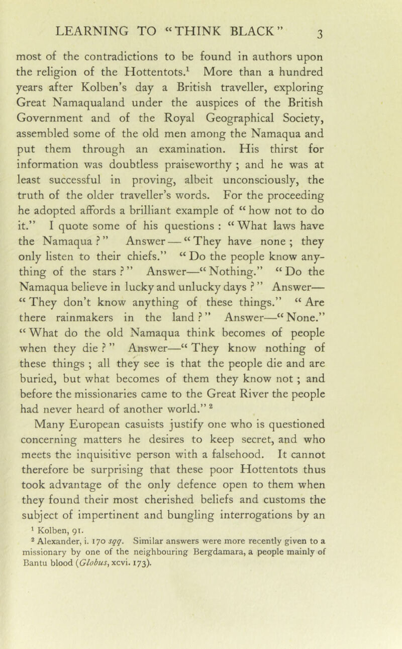 most of the contradictions to be found in authors upon the religion of the Hottentots.1 More than a hundred years after Kolben’s day a British traveller, exploring Great Namaqualand under the auspices of the British Government and of the Royal Geographical Society, assembled some of the old men among the Namaqua and put them through an examination. His thirst for information was doubtless praiseworthy ; and he was at least successful in proving, albeit unconsciously, the truth of the older traveller’s words. For the proceeding he adopted affords a brilliant example of “ how not to do it.” I quote some of his questions : “What laws have the Namaqua?” Answer—“They have none; they only listen to their chiefs.” “ Do the people know any- thing of the stars?” Answer—“Nothing.” “Do the Namaqua believe in lucky and unlucky days ? ” Answer— “They don’t know anything of these things.” “Are there rainmakers in the land?” Answer—“None.” “What do the old Namaqua think becomes of people when they die ? ” Answer—“ They know nothing of these things ; all they see is that the people die and are buried, but what becomes of them they know not ; and before the missionaries came to the Great River the people had never heard of another world.” 2 Many European casuists justify one who is questioned concerning matters he desires to keep secret, and who meets the inquisitive person with a falsehood. It cannot therefore be surprising that these poor Hottentots thus took advantage of the only defence open to them when they found their most cherished beliefs and customs the subject of impertinent and bungling interrogations by an 1 Kolben, 91. 2 Alexander, i. 170 sqq. Similar answers were more recently given to a missionary by one of the neighbouring Bergdamara, a people mainly of Bantu blood (Globus, xcvi. 173).