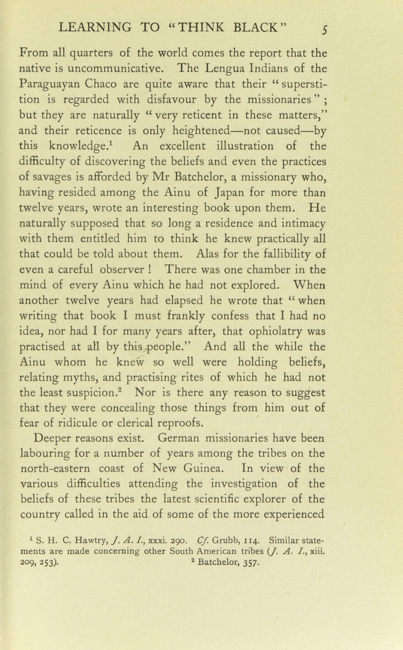 From all quarters of the world comes the report that the native is uncommunicative. The Lengua Indians of the Paraguayan Chaco are quite aware that their “ supersti- tion is regarded with disfavour by the missionaries ” ; but they are naturally “ very reticent in these matters,” and their reticence is only heightened—not caused—by this knowledge.1 An excellent illustration of the difficulty of discovering the beliefs and even the practices of savages is afforded by Mr Batchelor, a missionary who, having resided among the Ainu of Japan for more than twelve years, wrote an interesting book upon them. He naturally supposed that so long a residence and intimacy with them entitled him to think he knew practically all that could be told about them. Alas for the fallibility of even a careful observer ! There was one chamber in the mind of every Ainu which he had not explored. When another twelve years had elapsed he wrote that “ when writing that book I must frankly confess that I had no idea, nor had I for many years after, that ophiolatry was practised at all by this -people.” And all the while the Ainu whom he knew so well were holding beliefs, relating myths, and practising rites of which he had not the least suspicion.2 Nor is there any reason to suggest that they were concealing those things from him out of fear of ridicule or clerical reproofs. Deeper reasons exist. German missionaries have been labouring for a number of years among the tribes on the north-eastern coast of New Guinea. In view of the various difficulties attending the investigation of the beliefs of these tribes the latest scientific explorer of the country called in the aid of some of the more experienced 1 S. H. C. Hawtry, J. A. /., xxxi. 290. Cf. Grubb, 114. Similar state- ments are made concerning other South American tribes (/. A. /., xiii. 209, 253). 2 Batchelor, 357.