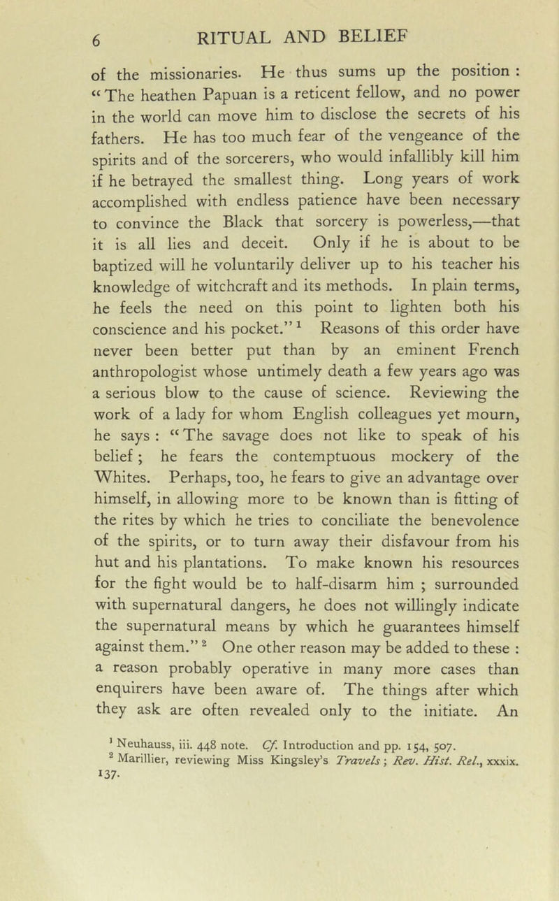 of the missionaries. He thus sums up the position : « The heathen Papuan is a reticent fellow, and no power in the world can move him to disclose the secrets of his fathers. He has too much fear of the vengeance of the spirits and of the sorcerers, who would infallibly kill him if he betrayed the smallest thing. Long years of work accomplished with endless patience have been necessary to convince the Black that sorcery is powerless,—that it is all lies and deceit. Only if he is about to be baptized will he voluntarily deliver up to his teacher his knowledge of witchcraft and its methods. In plain terms, he feels the need on this point to lighten both his conscience and his pocket.” 1 Reasons of this order have never been better put than by an eminent French anthropologist whose untimely death a few years ago was a serious blow to the cause of science. Reviewing the work of a lady for whom English colleagues yet mourn, he says : “ The savage does not like to speak of his belief; he fears the contemptuous mockery of the Whites. Perhaps, too, he fears to give an advantage over himself, in allowing more to be known than is fitting of the rites by which he tries to conciliate the benevolence of the spirits, or to turn away their disfavour from his hut and his plantations. To make known his resources for the fight would be to half-disarm him ; surrounded with supernatural dangers, he does not willingly indicate the supernatural means by which he guarantees himself against them.” 2 One other reason may be added to these : a reason probably operative in many more cases than enquirers have been aware of. The things after which they ask are often revealed only to the initiate. An 1 Neuhauss, iii. 448 note. Cf. Introduction and pp. 154, 507. 1 Marillier, reviewing Miss Kingsley’s Travels; Rev. Hist. Rel., xxxix. 137-