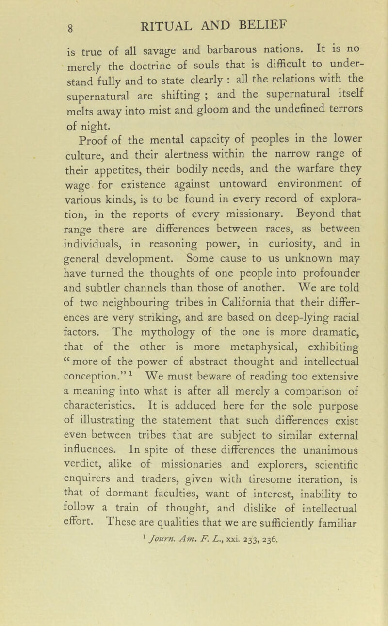 is true of all savage and barbarous nations. It is no merely the doctrine of souls that is difficult to under- stand fully and to state clearly : all the relations with the supernatural are shifting ; and the supernatural itself melts away into mist and gloom and the undefined terrors of night. Proof of the mental capacity of peoples in the lower culture, and their alertness within the narrow range of their appetites, their bodily needs, and the warfare they wage for existence against untoward environment of various kinds, is to be found in every record of explora- tion, in the reports of every missionary. Beyond that range there are differences between races, as between individuals, in reasoning power, in curiosity, and in general development. Some cause to us unknown may have turned the thoughts of one people into profounder and subtler channels than those of another. We are told of two neighbouring tribes in California that their differ- ences are very striking, and are based on deep-lying racial factors. The mythology of the one is more dramatic, that of the other is more metaphysical, exhibiting cc more of the power of abstract thought and intellectual conception.” 1 We must beware of reading too extensive a meaning into what is after all merely a comparison of characteristics. It is adduced here for the sole purpose of illustrating the statement that such differences exist even between tribes that are subject to similar external influences. In spite of these differences the unanimous verdict, alike of missionaries and explorers, scientific enquirers and traders, given with tiresome iteration, is that of dormant faculties, want of interest, inability to follow a train of thought, and dislike of intellectual effort. These are qualities that we are sufficiently familiar 1 Journ. Am. F. L., xxi. 233, 236.