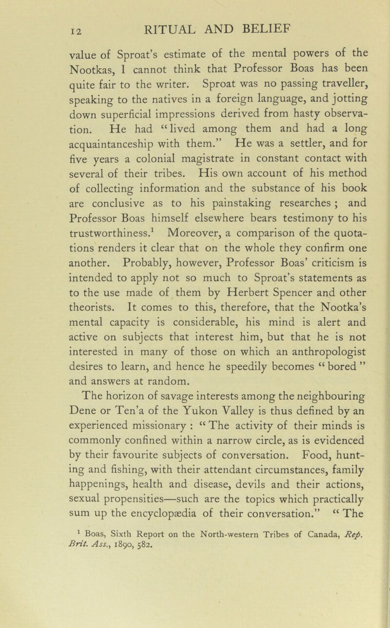 value of Sproat’s estimate of the mental powers of the Nootkas, I cannot think that Professor Boas has been quite fair to the writer. Sproat was no passing traveller, speaking to the natives in a foreign language, and jotting down superficial impressions derived from hasty observa- tion. He had “lived among them and had a long acquaintanceship with them.” He was a settler, and for five years a colonial magistrate in constant contact with several of their tribes. His own account of his method of collecting information and the substance of his book are conclusive as to his painstaking researches ; and Professor Boas himself elsewhere bears testimony to his trustworthiness.1 Moreover, a comparison of the quota- tions renders it clear that on the whole they confirm one another. Probably, however, Professor Boas’ criticism is intended to apply not so much to Sproat’s statements as to the use made of them by Herbert Spencer and other theorists. It comes to this, therefore, that the Nootka’s mental capacity is considerable, his mind is alert and active on subjects that interest him, but that he is not interested in many of those on which an anthropologist desires to learn, and hence he speedily becomes “ bored ” and answers at random. The horizon of savage interests among the neighbouring Dene or Ten’a of the Yukon Valley is thus defined by an experienced missionary : “ The activity of their minds is commonly confined within a narrow circle, as is evidenced by their favourite subjects of conversation. Food, hunt- ing and fishing, with their attendant circumstances, family happenings, health and disease, devils and their actions, sexual propensities—such are the topics which practically sum up the encyclopaedia of their conversation.” “ The 1 Boas, Sixth Report on the North-western Tribes of Canada, Rep. Brit. Ass., 1890, 582.