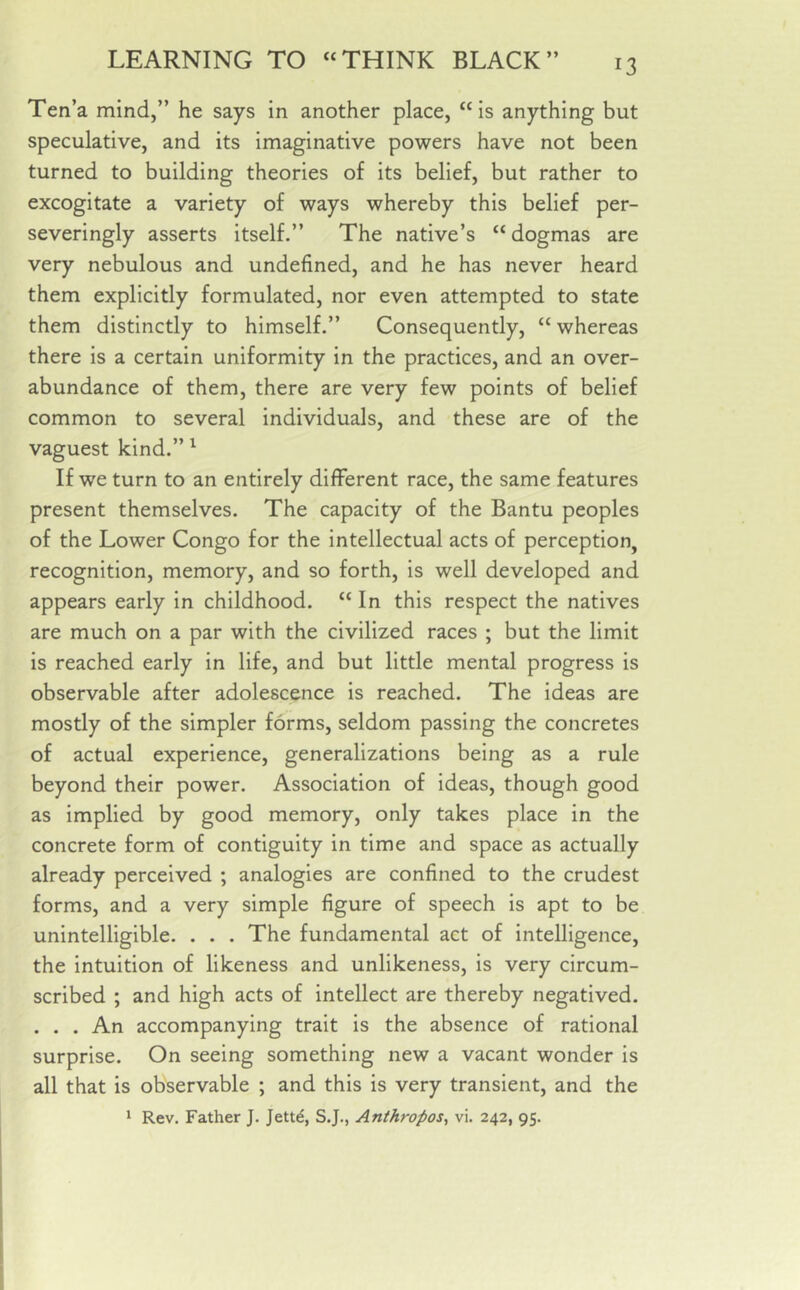 Ten’a mind,” he says in another place, “is anything but speculative, and its imaginative powers have not been turned to building theories of its belief, but rather to excogitate a variety of ways whereby this belief per- severingly asserts itself.” The native’s “ dogmas are very nebulous and undefined, and he has never heard them explicitly formulated, nor even attempted to state them distinctly to himself.” Consequently, “ whereas there is a certain uniformity in the practices, and an over- abundance of them, there are very few points of belief common to several individuals, and these are of the vaguest kind.” 1 If we turn to an entirely different race, the same features present themselves. The capacity of the Bantu peoples of the Lower Congo for the intellectual acts of perception, recognition, memory, and so forth, is well developed and appears early in childhood. “ In this respect the natives are much on a par with the civilized races ; but the limit is reached early in life, and but little mental progress is observable after adolescence is reached. The ideas are mostly of the simpler forms, seldom passing the concretes of actual experience, generalizations being as a rule beyond their power. Association of ideas, though good as implied by good memory, only takes place in the concrete form of contiguity in time and space as actually already perceived ; analogies are confined to the crudest forms, and a very simple figure of speech is apt to be unintelligible. . . . The fundamental act of intelligence, the intuition of likeness and unlikeness, is very circum- scribed ; and high acts of intellect are thereby negatived. . . . An accompanying trait is the absence of rational surprise. On seeing something new a vacant wonder is all that is observable ; and this is very transient, and the 1 Rev. Father J. Jette, S.J., Anihropos, vi. 242, 95.