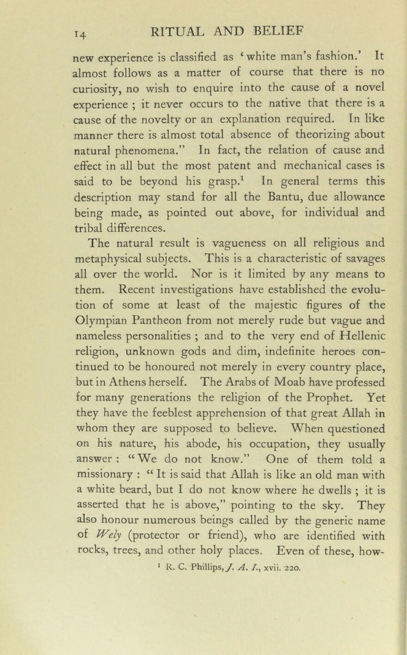 14 new experience is classified as c white man’s fashion. It almost follows as a matter of course that there is no curiosity, no wish to enquire into the cause of a novel experience ; it never occurs to the native that there is a cause of the novelty or an explanation required. In like manner there is almost total absence of theorizing about natural phenomena.” In fact, the relation of cause and effect in all but the most patent and mechanical cases is said to be beyond his grasp.1 In general terms this description may stand for all the Bantu, due allowance being made, as pointed out above, for individual and tribal differences. The natural result is vagueness on all religious and metaphysical subjects. This is a characteristic of savages all over the world. Nor is it limited by any means to them. Recent investigations have established the evolu- tion of some at least of the majestic figures of the Olympian Pantheon from not merely rude but vague and nameless personalities ; and to the very end of Hellenic religion, unknown gods and dim, indefinite heroes con- tinued to be honoured not merely in every country place, but in Athens herself. The Arabs of Moab have professed for many generations the religion of the Prophet. Yet they have the feeblest apprehension of that great Allah in whom they are supposed to believe. When questioned on his nature, his abode, his occupation, they usually answer: “We do not know.” One of them told a missionary : “ It is said that Allah is like an old man with a white beard, but I do not know where he dwells ; it is asserted that he is above,” pointing to the sky. They also honour numerous beings called by the generic name of Wely (protector or friend), who are identified with rocks, trees, and other holy places. Even of these, how- 1 R. C. Phillips, J. A. /., xvii. 220.