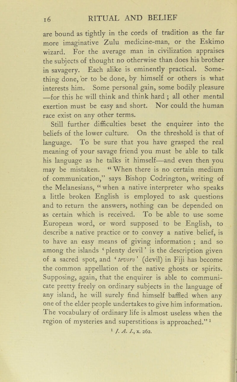 are bound as tightly in the cords of tradition as the far more imaginative Zulu medicine-man, or the Eskimo wizard. For the average man in civilization appraises the subjects of thought no otherwise than does his brother in savagery. Each alike is eminently practical. Some- thing done, or to be done, by himself or others is what interests him. Some personal gain, some bodily pleasure —for this he will think and think hard ; all other mental exertion must be easy and short. Nor could the human race exist on any other terms. Still further difficulties beset the enquirer into the beliefs of the lower culture. On the threshold is that of language. To be sure that you have grasped the real meaning of your savage friend you must be able to talk his language as he talks it himself—and even then you may be mistaken. “ When there is no certain medium of communication,” says Bishop Codrington, writing of the Melanesians, “ when a native interpreter who speaks a little broken English is employed to ask questions and to return the answers, nothing can be depended on as certain which is received. To be able to use some European word, or word supposed to be English, to describe a native practice or to convey a native belief, is to have an easy means of giving information ; and so among the islands c plenty devil ’ is the description given of a sacred spot, and 1 tevoro’ (devil) in Fiji has become the common appellation of the native ghosts or spirits. Supposing, again, that the enquirer is able to communi- cate pretty freely on ordinary subjects in the language of any island, he will surely find himself baffled when any one of the elder people undertakes to give him information. The vocabulary of ordinary life is almost useless when the region of mysteries and superstitions is approached.” 1 1 /. A. /., x. 262.
