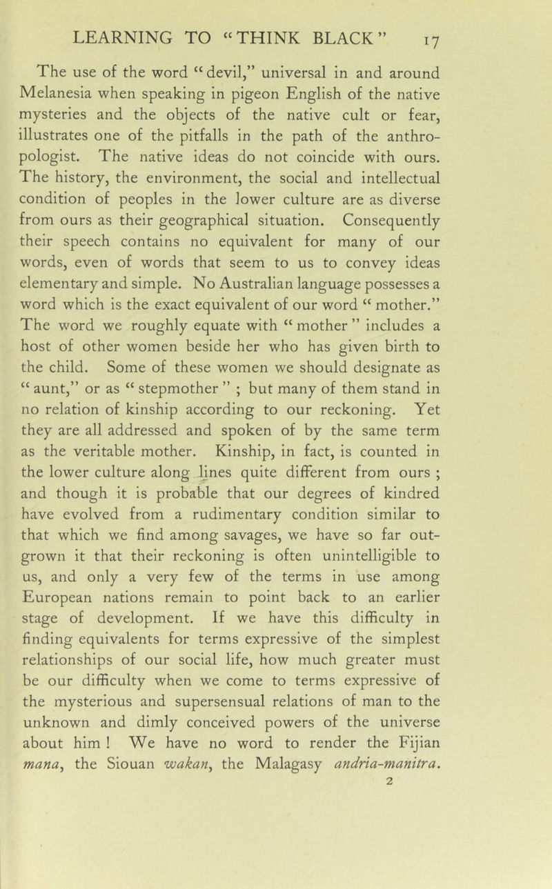 The use of the word “ devil,” universal in and around Melanesia when speaking in pigeon English of the native mysteries and the objects of the native cult or fear, illustrates one of the pitfalls in the path of the anthro- pologist. The native ideas do not coincide with ours. The history, the environment, the social and intellectual condition of peoples in the lower culture are as diverse from ours as their geographical situation. Consequently their speech contains no equivalent for many of our words, even of words that seem to us to convey ideas elementary and simple. No Australian language possesses a word which is the exact equivalent of our word “ mother.” The word we roughly equate with “ mother ” includes a host of other women beside her who has given birth to the child. Some of these women we should designate as “ aunt,” or as “ stepmother ” ; but many of them stand in no relation of kinship according to our reckoning. Yet they are all addressed and spoken of by the same term as the veritable mother. Kinship, in fact, is counted in the lower culture along lines quite different from ours ; and though it is probable that our degrees of kindred have evolved from a rudimentary condition similar to that which we find among savages, we have so far out- grown it that their reckoning is often unintelligible to us, and only a very few of the terms in use among European nations remain to point back to an earlier stage of development. If we have this difficulty in finding equivalents for terms expressive of the simplest relationships of our social life, how much greater must be our difficulty when we come to terms expressive of the mysterious and supersensual relations of man to the unknown and dimly conceived powers of the universe about him ! We have no word to render the Fijian mana, the Siouan wakan, the Malagasy andria-manitra.