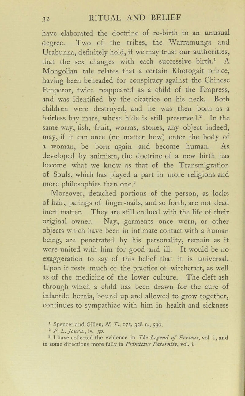 have elaborated the doctrine of re-birth to an unusual degree. Two of the tribes, the Warramunga and Urabunna, definitely hold, if we may trust our authorities, that the sex changes with each successive birth.1 A Mongolian tale relates that a certain Khotogait prince, having been beheaded for conspiracy against the Chinese Emperor, twice reappeared as a child of the Empress, and was identified by the cicatrice on his neck. Both children were destroyed, and he was then born as a hairless bay mare, whose hide is still preserved.2 In the same way, fish, fruit, worms, stones, any object indeed, may, if it can once (no matter how) enter the body of a woman, be born again and become human. As developed by animism, the doctrine of a new birth has become what we know as that of the Transmigration of Souls, which has played a part in more religions and more philosophies than one.3 Moreover, detached portions of the person, as locks of hair, parings of finger-nails, and so forth, are not dead inert matter. They are still endued with the life of their original owner. Nay, garments once worn, or other objects which have been in intimate contact with a human being, are penetrated by his personality, remain as it were united with him for good and ill. It would be no exaggeration to say of this belief that it is universal. Upon it rests much of the practice of witchcraft, as well as of the medicine of the lower culture. The cleft ash through which a child has been drawn for the cure of infantile hernia, bound up and allowed to grow together, continues to sympathize with him in health and sickness 1 Spencer and Gillen, N. T., 175, 358 n., 530. 2 F. L. Journ., iv. 30. 3 I have collected the evidence in The Legend of Perseus, vol. i., and in some directions more fully in Primitive Paternity, vol. i.