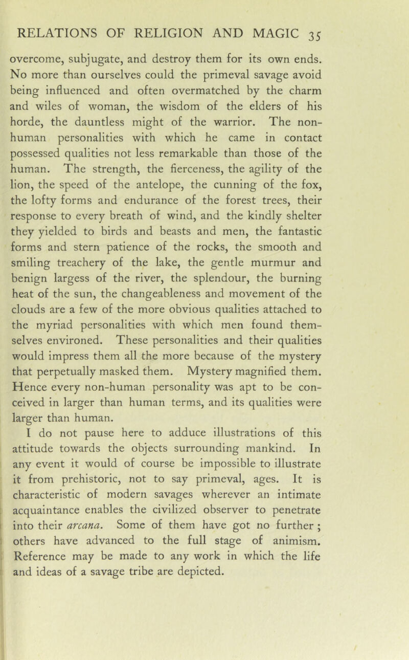 overcome, subjugate, and destroy them for its own ends. No more than ourselves could the primeval savage avoid being influenced and often overmatched by the charm and wiles of woman, the wisdom of the elders of his horde, the dauntless might of the warrior. The non- human personalities with which he came in contact possessed qualities not less remarkable than those of the human. The strength, the fierceness, the agility of the lion, the speed of the antelope, the cunning of the fox, the lofty forms and endurance of the forest trees, their response to every breath of wind, and the kindly shelter they yielded to birds and beasts and men, the fantastic forms and stern patience of the rocks, the smooth and smiling treachery of the lake, the gentle murmur and benign largess of the river, the splendour, the burning heat of the sun, the changeableness and movement of the clouds are a few of the more obvious qualities attached to the myriad personalities with which men found them- selves environed. These personalities and their qualities would impress them all the more because of the mystery that perpetually masked them. Mystery magnified them. Hence every non-human personality was apt to be con- ceived in larger than human terms, and its qualities were larger than human. I do not pause here to adduce illustrations of this attitude towards the objects surrounding mankind. In any event it would of course be impossible to illustrate it from prehistoric, not to say primeval, ages. It is characteristic of modern savages wherever an intimate acquaintance enables the civilized observer to penetrate into their arcana. Some of them have got no further ; others have advanced to the full stage of animism. Reference may be made to any work in which the life and ideas of a savage tribe are depicted.