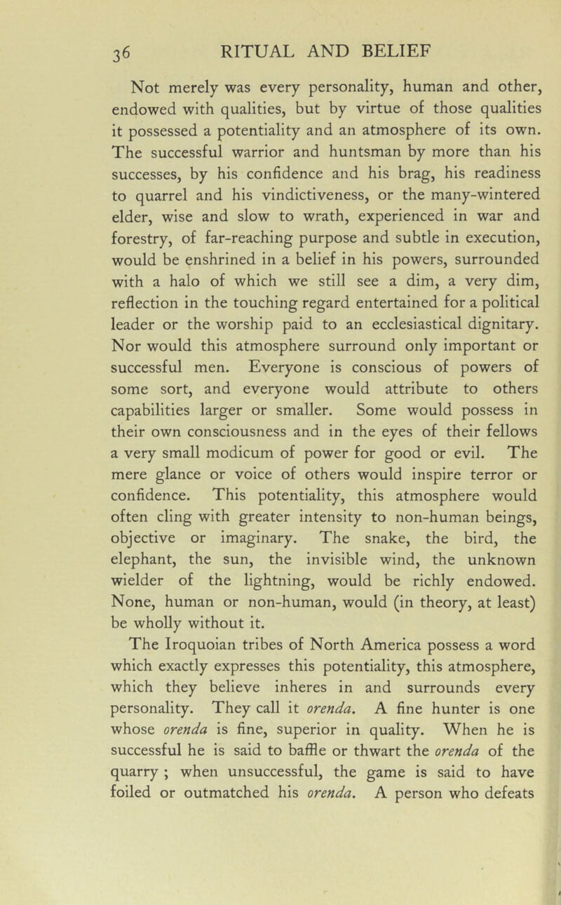 Not merely was every personality, human and other, endowed with qualities, but by virtue of those qualities it possessed a potentiality and an atmosphere of its own. The successful warrior and huntsman by more than his successes, by his confidence and his brag, his readiness to quarrel and his vindictiveness, or the many-wintered elder, wise and slow to wrath, experienced in war and forestry, of far-reaching purpose and subtle in execution, would be enshrined in a belief in his powers, surrounded with a halo of which we still see a dim, a very dim, reflection in the touching regard entertained for a political leader or the worship paid to an ecclesiastical dignitary. Nor would this atmosphere surround only important or successful men. Everyone is conscious of powers of some sort, and everyone would attribute to others capabilities larger or smaller. Some would possess in their own consciousness and in the eyes of their fellows a very small modicum of power for good or evil. The mere glance or voice of others would inspire terror or confidence. This potentiality, this atmosphere would often cling with greater intensity to non-human beings, objective or imaginary. The snake, the bird, the elephant, the sun, the invisible wind, the unknown wielder of the lightning, would be richly endowed. None, human or non-human, would (in theory, at least) be wholly without it. The Iroquoian tribes of North America possess a word which exactly expresses this potentiality, this atmosphere, which they believe inheres in and surrounds every personality. They call it orenda. A fine hunter is one whose orenda is fine, superior in quality. When he is successful he is said to baffle or thwart the orenda of the quarry ; when unsuccessful, the game is said to have foiled or outmatched his orenda. A person who defeats