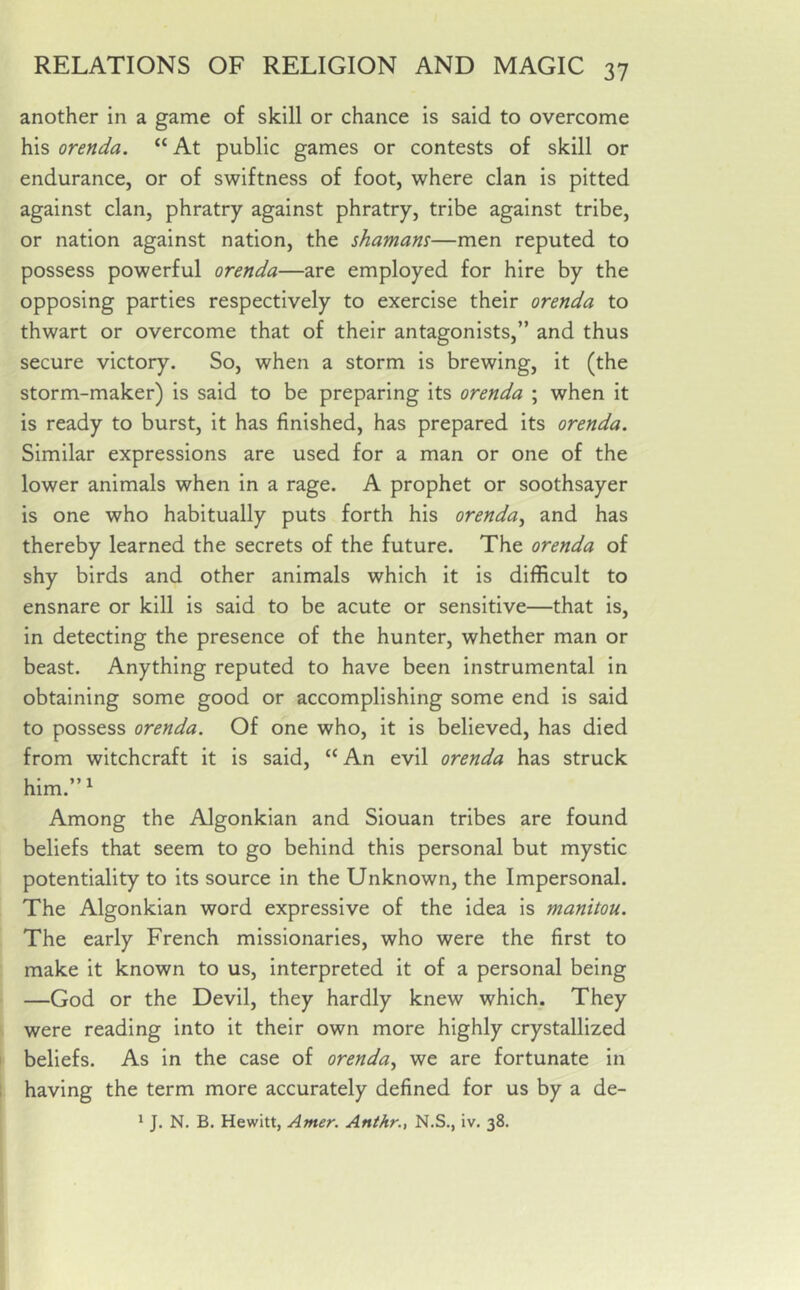 another in a game of skill or chance is said to overcome his orenda. “ At public games or contests of skill or endurance, or of swiftness of foot, where clan is pitted against clan, phratry against phratry, tribe against tribe, or nation against nation, the shamans—men reputed to possess powerful orenda—are employed for hire by the opposing parties respectively to exercise their orenda to thwart or overcome that of their antagonists,” and thus secure victory. So, when a storm is brewing, it (the storm-maker) is said to be preparing its orenda ; when it is ready to burst, it has finished, has prepared its orenda. Similar expressions are used for a man or one of the lower animals when in a rage. A prophet or soothsayer is one who habitually puts forth his orenda, and has thereby learned the secrets of the future. The orenda of shy birds and other animals which it is difficult to ensnare or kill is said to be acute or sensitive—that is, in detecting the presence of the hunter, whether man or beast. Anything reputed to have been instrumental in obtaining some good or accomplishing some end is said to possess orenda. Of one who, it is believed, has died from witchcraft it is said, “ An evil orenda has struck him.” 1 Among the Algonkian and Siouan tribes are found beliefs that seem to go behind this personal but mystic potentiality to its source in the Unknown, the Impersonal. The Algonkian word expressive of the idea is manitou. The early French missionaries, who were the first to make it known to us, interpreted it of a personal being —God or the Devil, they hardly knew which. They were reading into it their own more highly crystallized beliefs. As in the case of orenda, we are fortunate in having the term more accurately defined for us by a de- 1 J. N. B. Hewitt, Arner. Anthr., N.S., iv. 38.