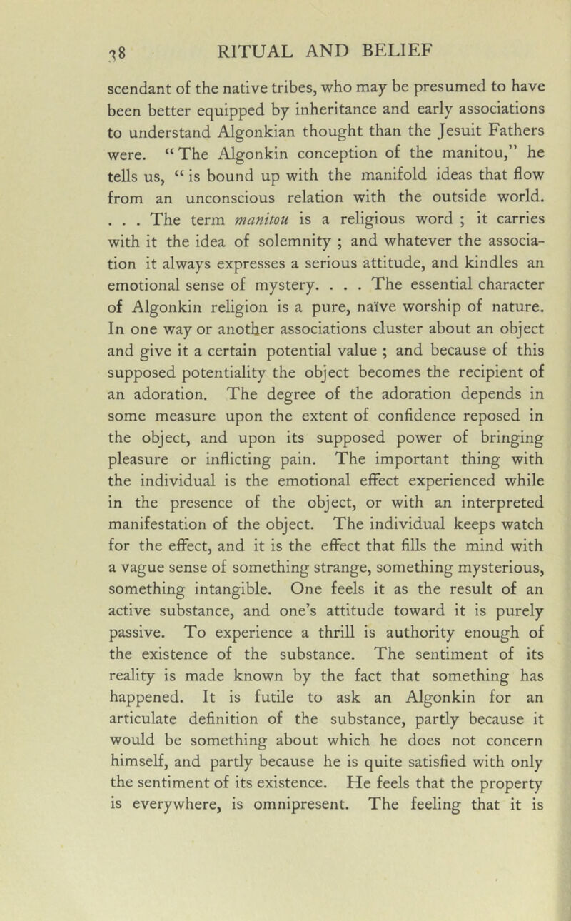 scendant of the native tribes, who may be presumed to have been better equipped by inheritance and early associations to understand Algonkian thought than the Jesuit Fathers were. “The Algonkin conception of the manitou,” he tells us, “ is bound up with the manifold ideas that flow from an unconscious relation with the outside world. . . . The term manitou is a religious word ; it carries with it the idea of solemnity ; and whatever the associa- tion it always expresses a serious attitude, and kindles an emotional sense of mystery. . . . The essential character of Algonkin religion is a pure, na'ive worship of nature. In one way or another associations cluster about an object and give it a certain potential value ; and because of this supposed potentiality the object becomes the recipient of an adoration. The degree of the adoration depends in some measure upon the extent of confidence reposed in the object, and upon its supposed power of bringing pleasure or inflicting pain. The important thing with the individual is the emotional effect experienced while in the presence of the object, or with an interpreted manifestation of the object. The individual keeps watch for the effect, and it is the effect that fills the mind with a vague sense of something strange, something mysterious, something intangible. One feels it as the result of an active substance, and one’s attitude toward it is purely passive. To experience a thrill is authority enough of the existence of the substance. The sentiment of its reality is made known by the fact that something has happened. It is futile to ask an Algonkin for an articulate definition of the substance, partly because it would be something about which he does not concern himself, and partly because he is quite satisfied with only the sentiment of its existence. He feels that the property is everywhere, is omnipresent. The feeling that it is
