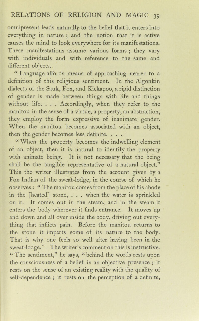 omnipresent leads naturally to the belief that it enters into everything in nature ; and the notion that it is active causes the mind to look everywhere for its manifestations. These manifestations assume various forms ; they vary with individuals and with reference to the same and different objects. “ Language affords means of approaching nearer to a definition of this religious sentiment. In the Algonkin dialects of the Sauk, Fox, and Kickapoo, a rigid distinction of gender is made between things with life and things without life. . . . Accordingly, when they refer to the manitou in the sense of a virtue, a property, an abstraction, they employ the form expressive of inanimate gender. When the manitou becomes associated with an object, then the gender becomes less definite. . . . “ When the property becomes the indwelling element of an object, then it is natural to identify the property with animate being. It is not necessary that the being shall be the tangible representative of a natural object.” This the writer illustrates from the account given by a Fox Indian of the sweat-lodge, in the course of which he observes : “ The manitou comes from the place of his abode in the [heated] stone, . . . when the water is sprinkled on it. It comes out in the steam, and in the steam it enters the body wherever it finds entrance. It moves up and down and all over inside the body, driving out every- thing that inflicts pain. Before the manitou returns to the stone it imparts some of its nature to the body. That is why one feels so well after having been in the sweat-lodge.” The writer’s comment on this is instructive. “ The sentiment,” he says, “ behind the words rests upon the consciousness of a belief in an objective presence ; it rests on the sense of an existing reality with the quality of self-dependence ; it rests on the perception of a definite,