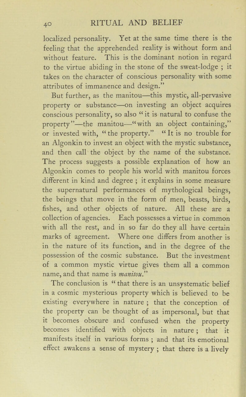 localized personality. Yet at the same time there is the feeling that the apprehended reality is without form and without feature. This is the dominant notion in regard to the virtue abiding in the stone of the sweat-lodge ; it takes on the character of conscious personality with some attributes of immanence and design.” But further, as the manitou—this mystic, all-pervasive property or substance—on investing an object acquires conscious personality, so also “ it is natural to confuse the property”—the manitou—“with an object containing,” or invested with, “ the property.” “ It is no trouble for an Algonkin to invest an object with the mystic substance, and then call the object by the name of the substance. The process suggests a possible explanation of how an Algonkin comes to people his world with manitou forces different in kind and degree ; it explains in some measure the supernatural performances of mythological beings, the beings that move in the form of men, beasts, birds, fishes, and other objects of nature. All these are a collection of agencies. Each possesses a virtue in common with all the rest, and in so far do they all have certain marks of agreement. Where one differs from another is in the nature of its function, and in the degree of the possession of the cosmic substance. But the investment of a common mystic virtue gives them all a common name, and that name is manitou.” The conclusion is “ that there is an unsystematic belief in a cosmic mysterious property which is believed to be existing everywhere in nature ; that the conception of the property can be thought of as impersonal, but that it becomes obscure and confused when the property becomes identified with objects in nature ; that it manifests itself in various forms ; and that its emotional effect awakens a sense of mystery ; that there is a lively