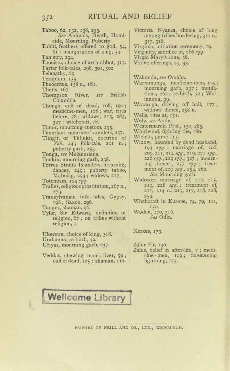 Taboo, 62, 132, 138, 253. See Animals, Death, Homi- cide, Mourning, Puberty. Tahiti, feathers offered to god, 54, 61 ; inauguration of king, 54. Tanistry, 294. Taouism, choice of arch-abbot, 315. Tartar folk-tales, 298, 301, 302. Telepathy, 65. Teraphim, 155. Theocritus, 138 n., 181. Thetis, 167. Thompson River, see British Columbia. Thonga, cult of dead, 108, 190; medicine-men, 108 ; war, rites before, 78; widows, 215, 283, 327 ; witchcraft, 78. Timor, mourning custom, 255. Timorlaut, mourners’ amulets, 257. Tlingit, or Thlinkit, doctrine of Yek, 44; folk-tale, 201 n.; puberty garb, 253. Tonga, see Melanesians. Tonkin, mourning garb, 238. Torres Straits Islanders, mourning dances, 249; puberty taboo, Mabuiag, 253 ; widows, 217. Totemism, 124 sqq. Tralles, religious prostitution, 267 n., 273- Transylvanian folk - tales, Gypsy, 198; Saxon, 296. Tunguz, shaman, 96. Tylor, Sir Edward, definition of religion, 67 ; on tribes without religion, x. Ukerewe, choice of king, 318. Urabunna, re-birth, 32. Uriyas, mourning garb, 237. Veddas, chewing man’s liver, 59 ; cult of dead, 125 ; shaman, 112. Victoria Nyanza, choice of king among tribes bordering, 310 n., 317, 318. Virginia, initiation ceremony, 19. Virginity, sacrifice of, 266 sqq. Virgin Mary’s zone, 58. Votive offerings, 29, 33. Wakonda, see Omaha. Warramunga, medicine-men, 105 ; mourning garb, 237 ; mutila- tions, 262 ; re-birth, 32 ; Wol- lunqua, 99. Wawanga, driving off hail, 177 ; widows’ dance, 258 n. Wells, rites at, 151. Wely, see Arabs. Westermarck, Prof., 130, 285. Whirlwind, fighting the, 180. Wichita, game 115. Widow, haunted by dead husband, 194 sqq. ; marriage of, 206, 209, 211, 214 sqq., 219, 221 sqq., 226 sqq., 229 sqq., 327 ; mourn- ing dances, 257 sqq. ; treat- ment of, 209 sqq., 254, 262. See Mourning garb. Widower, marriage of, 212, 215, 219, 228 sqq. ; treatment of, 211, 214 n., 215, 217, 218, 228, 254- Witchcraft in Europe, 74, 79, ill, 150. Woden, 170, 316. See Odin. Xerxes, 173. Z£hir Pir, 196. Zulus, belief in after-life, 7 ; medi- cine-men, 109; threatening lightning, 175. r Weilcome Library PRINTED BY NEILL AND CO., LTD., EDINBURGH.