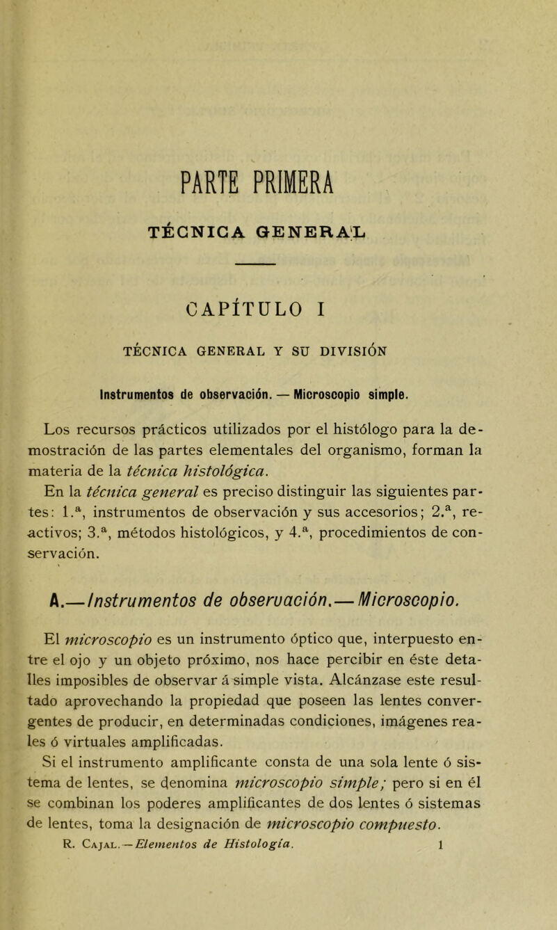 PARTE PRIMERA TÉCNICA GENERAL. CAPÍTULO I TÉCNICA GENERAL Y SU DIVISION Instrumentos de observación. — Microscopio simple. Los recursos prácticos utilizados por el histólogo para la de- mostración de las partes elementales del organismo, forman la materia de la técnica histológica. En la técnica general es preciso distinguir las siguientes par- tes; 1.*, instrumentos de observación y sus accesorios; 2/, re- activos; 3.®^, métodos histológicos, y 4.', procedimientos de con- servación. A.—Instrumentos de obseruación.—Microscopio. El microscopio es un instrumento óptico que, interpuesto en- tre el ojo y un objeto próximo, nos hace percibir en éste deta- lles imposibles de observar á simple vista. Alcánzase este resul- tado aprovechando la propiedad que poseen las lentes conver- gentes de producir, en determinadas condiciones, imágenes rea- les ó virtuales amplificadas. Si el instrumento amplificante consta de una sola lente ó sis- tema de lentes, se denomina microscopio simple; pero si en él se combinan los poderes amplificantes de dos lentes ó sistemas de lentes, toma la designación de microscopio compuesto.