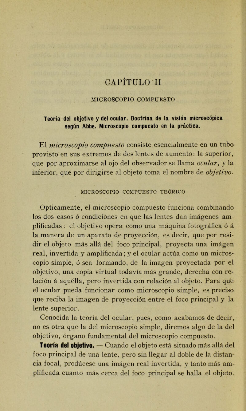 CAPÍTULO 11 MICROSCOPIO COMPUKSTO Teoría del objetivo y del ocular. Doctrina de la visión microscópica según Abbe. Microscopio compuesto en la práctica. El microscopio compuesto consiste esencialmente en un tubo provisto en sus extremos de dos lentes de aumento: la superior, que por aproximarse al ojo del observador se llama ocular, y la inferior, que por dirigirse al objeto toma el nombre de objetivo- MICROSCOPIO COMPUESTO TEÓRICO Opticamente, el microscopio compuesto funciona combinando los dos casos ó condiciones en que las lentes dan imágenes am- plificadas : el objetivo opera como una máquina fotográfica ó á la manera de un aparato de proyección, es decir, que por resi- dir el objeto más allá del foco principal, proyecta una imágen real, invertida y amplificada; y el ocular actúa como un micros- copio simple, ó sea formando, de la imagen proyectada por el objetivo, una copia virtual todavía más grande, derecha con re- lación á aquélla, pero invertida con relación al objeto. Para que el ocular pueda funcionar como microscopio simple, es preciso que reciba la imagen de proyección entre el foco principal y la lente superior. Conocida la teoría del ocular, pues, como acabamos de decir, no es otra que la del microscopio simple, diremos algo de la del objetivo, órgano fundamental del microscopio compuesto. Teoría del objetivo. — Cuando el objeto está situado más allá del foco principal de una lente, pero sin llegar al doble de la distan- cia focal, prodúcese una imágen real invertida, y tanto más am- plificada cuanto más cerca del foco principal se halla el objeto.