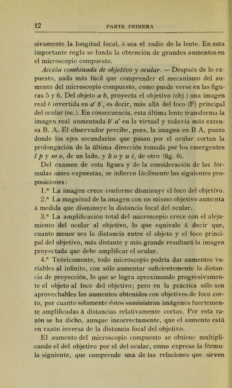 sivamente la longitud focal, ó sea el radio de la lente. En esta importante regla se funda la obtención de grandes aumentos en el microscopio compuesto. Acción combinada de objetivo y ocular. — Después de lo ex- puesto, nada más fácil que comprender el mecanismo del au- mento del microscopio compuesto, como puede verse en las figu- ras 5 y 6. Del objeto a b, proyecta el objetivo (obj.) una imagen real é invertida en a' b', es decir, más allá del foco (F) principal del ocular (oc.). En consecuencia, esta última lente transforma la imagen real aumentada b' a en la virtual y todavía más exten- sa B. A. El observador percibe, pues, la imagen en B A, punto donde los ejes secundarios que pasan por el ocular cortan la prolongación de la última dirección tomada por los emergentes I p y m o, de un lado, y k o y n i, de otro (fig. 6). Del examen de esta figura y de la consideración de las fór- mulas antes expuestas, se infieren fácilmente las siguientes pro- posiciones : 1. *^ La imagen crece conforme disminuye el foco del objetivo. 2. ‘‘ La magnitud de la imagen con un mismo objetivo aumenta á medida que disminu3'e la distancia focal del ocular. 3. *^ La amplificación total del microscopio crece con el aleja- miento del ocular al objetivo, lo que equivale á decir que, cuanto menor sea la distancia enLe el objeto y el foco princi- pal del objetivo, más distante y más grande resultará la imagen proyectada que debe amplificar el ocular. 4. “'^ Teóricamente, todo microscopio podría dar aumentos va- riables al infinito, con sólo aumentar suficientemente la distan- cia de proyección, lo que se logra aproximando progresivamen- te el objeto al foco del objetivo; pero en la práctica sólo son aprovechables los aumentos obtenidos con objetivos de foco cor- to, por cuanto solamente éstos suministran imágenes fuertemen- te amplificadas á distancias relativamente cortas. Por esta ra- zón se ha dicho, aunque incorrectamente, que el aumento está en razón inversa de la distancia focal del objetivo. El aumento del microscopio compuesto se obtiene multipli- cando el del objetivo por el del ocular, como expresa la fórmu- la siguiente, que comprende una de las relaciones que sirven