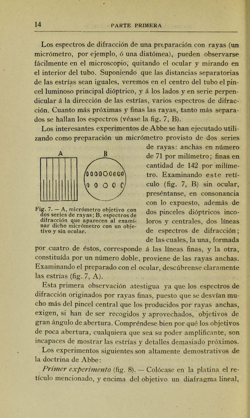 Los espectros de difracción de una preparación con rayas (un micrómetro, por ejemplo, ó una diatómea), pueden observarse fácilmente en el microscopio, quitando el ocular y mirando en el interior del tubo. Suponiendo que las distancias separatorias de las estrías sean iguales, veremos en el centro del tubo el pin- cel luminoso principal dióptrico, y á los lados y en serie perpen- dicular á la dirección de las estrías, varios espectros de difrac- ción. Cuanto más próximas y finas las rayas, tanto más separa- dos se hallan los espectros (véase la fig. 7, B). Los interesantes experimentos de Abbe se han ejecutado utili- zando como preparación un micrómetro provisto de dos series de rayas: anchas en número de 71 por milímetro; finas en cantidad de 142 por milíme- tro. Examinando este retí- culo (fig. 7, B) sin ocular, preséntanse, en consonancia con lo expuesto, además de dos pinceles dióptricos inco- loros y centrales, dos líneas de espectros de difracción; de las cuales, la una, formada por cuatro de éstos, corresponde á las líneas finas, y la otra, constituida por un número doble, proviene de las ra3'as anchas. Examinando el preparado con el ocular, descúbrense claramente las estrías (fig. 7, A). Esta primera observación atestigua ya que los espectros de difracción originados por raj’as finas, puesto que se desvían mu- cho más del pincel central que los producidos por rayas anchas, exigen, si han de ser recogidos 3 aprovechados, objetivos de gran ángulo de abertura. Compréndese bien por qué los objetivos de poca abertura, cualquiera que sea su poder amplificante, son incapaces de mostrar las estrías 3^ detalles demasiado próximos. Los experimentos siguientes son altamente demostrativos de la doctrina de Abbe: Primer experimento (fig. 8). — Colócase en la platina el re- tículo mencionado, y encima del objetivo un diafragma lineal. A B Fig. 7. — A, micrómetro objetivo con dos series de rayas; B, espectros de difracción que aparecen al exami-r nar dicho micrómetro con un obje- tivo y sin ocular.