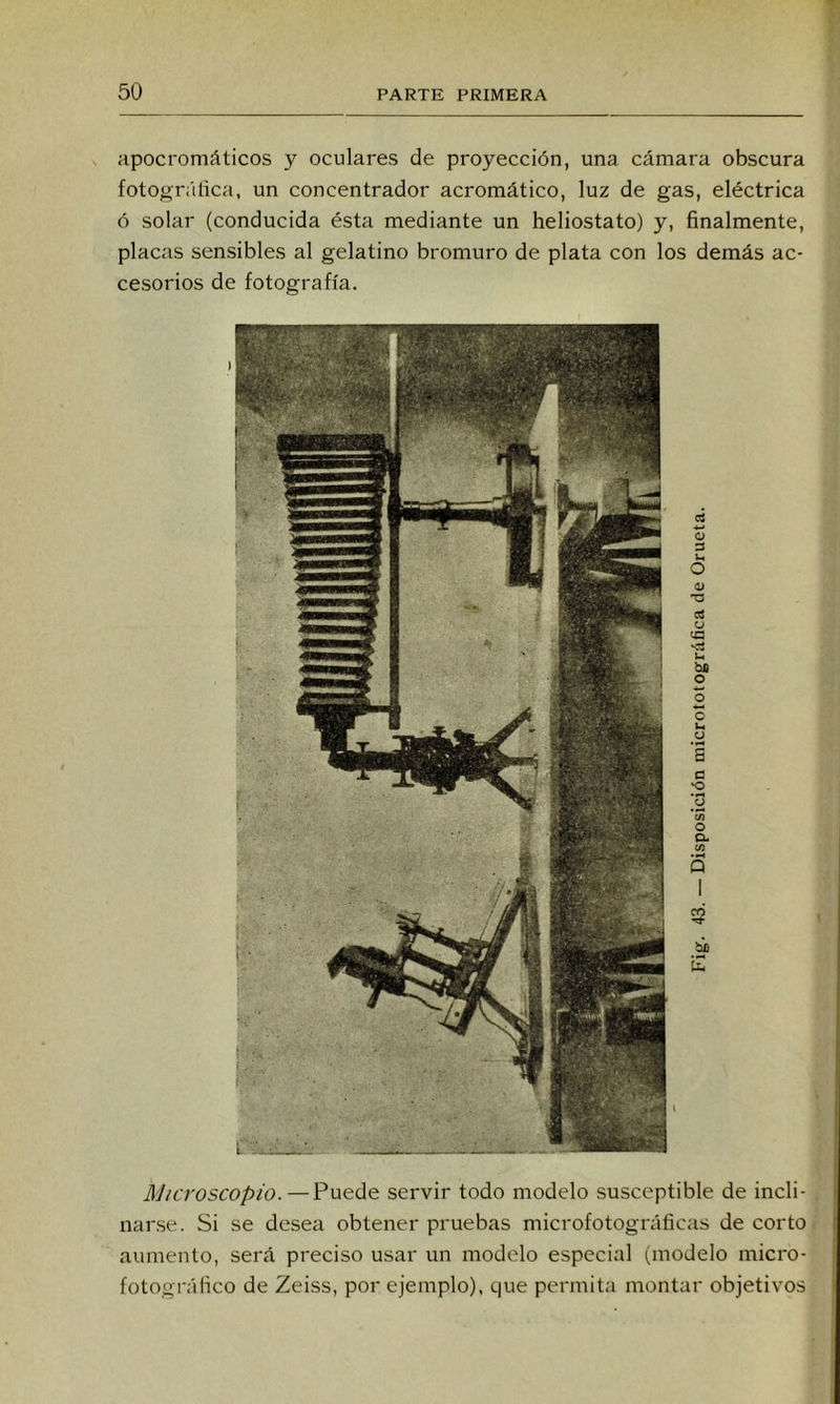 apocromáticos y oculares de proyección, una cámara obscura fotográlica, un concentrador acromático, luz de gas, eléctrica ó solar (conducida ésta mediante un heliostato) y, finalmente, placas sensibles al gelatino bromuro de plata con los demás ac- cesorios de fotografía. Microscopio. — Puede servir todo modelo susceptible de incli- narse. Si se desea obtener pruebas microfotográlicas de corto aumento, será preciso usar un modelo especial (modelo mici'O- íotográlico de Zeiss, por ejemplo), que permita montar objetivos