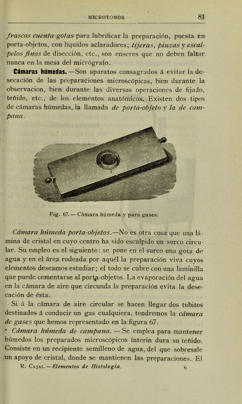 frascos cuenta-gotas para lubrificar la preparación, puesta en porta objetos, con líquidos aclaradores; tijeras, piusas y escal- pelos finos de disección, etc., son enseres que no deben faltar nunca en la mesa del micrógrafo. Cámaras húmedas. — Son aparatos consagrados á evitar la de- secación de las preparaciones microscópicas, bien durante la observación, bien durante las diversas operaciones de fijado, teñido, etc., de los elementos anatómicos. Existen dos tipos de cñmaras húmedas, la llamada de porta-objeto y la de cam- pana. Fig. 67.— Cámara húmeda y para gases. Cámara húmeda porta-objetos.—es otra cosa que una lá- mina de cristal en cuyo centro ha sido esculpido un surco circu- lar. Su empleo es el siguiente: se pone en el surco una gota de agua y en el área rodeada por aquél la preparación viva cuyos elementos deseamos estudiar; el todo se cubre con una laminilla que puede cementarse al porl^-objetos. La evaporación del agua en la cámara de aire que circunda la preparación evita la dese- cación de ésta. Si á la cámara de aire circular se hacen llegar dos tubitos destinados á conducir un gas cualquiera, tendremos la cámara de gases que hemos representado en la figura 67. * Cámara húmeda de campana. — Se emplea para mantener húmedos los preparados microscópicos ínterin dura su teñido. Consiste en un recipiente semilleno de agua, del que sobresale un apoyo de cristal, donde se mantienen las preparaciones. El R. Cajal. — Elementos de Histología. 5