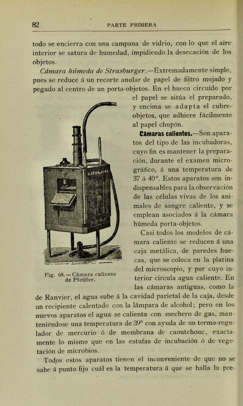 todo se encierra con una campana de vidrio, con lo que el aire interior se satura de humedad, impidiendo la desecación de los objetos. Cámara húmeda de Strasburger.—Extremadamente simple, pues se reduce á un recorte anular de papel de filtro mojado y pegado al centro de un porta-objetos. En el hueco circuido por el papel se sitúa el preparado, y encima se adapta el cubre- objetos, que adhiere fácilmente al papel chupón. Cámaras calientes.—Son apara- tos del tipo de las incubadoras, cuyo fin es mantener la prepara- ción, durante el examen micro- gráfico, á una temperatura de 37 á 40°. Estos aparatos son in- dispensables para la observación de las células vivas de los ani- males de sangre caliente, y se emplean asociados á la cámara húmeda porta-objetos. Casi todos los modelos de cá- mara caliente se reducen á una caja metálica, de paredes hue- cas, que se coloca en la platina del microscopio, 5^^ por cuyo in- Fiaf. 68.— Cámara caliente _ . . , i- x 1:? de Pfeiffer. tenor Circula agua caliente. En las cámaras antiguas, como la de Ranvier, el agua sube á la cavidad parietal de la caja, desde un recipiente calentado con la lámpara de alcohol; pero en los nuevos aparatos el agua se calienta con mechero de gas, man- teniéndose una temperatura de 39° con ayuda de un termo-regu- lador de mercurio ó de membrana de caoutchouc, exacta- mente lo mismo que en las estufas de incubación ó de vege- tación de microbios. Todos estos aparatos tienen el inconveniente de que no se sabe á punto fijo cuál es la temperatura á que se halla la pre-