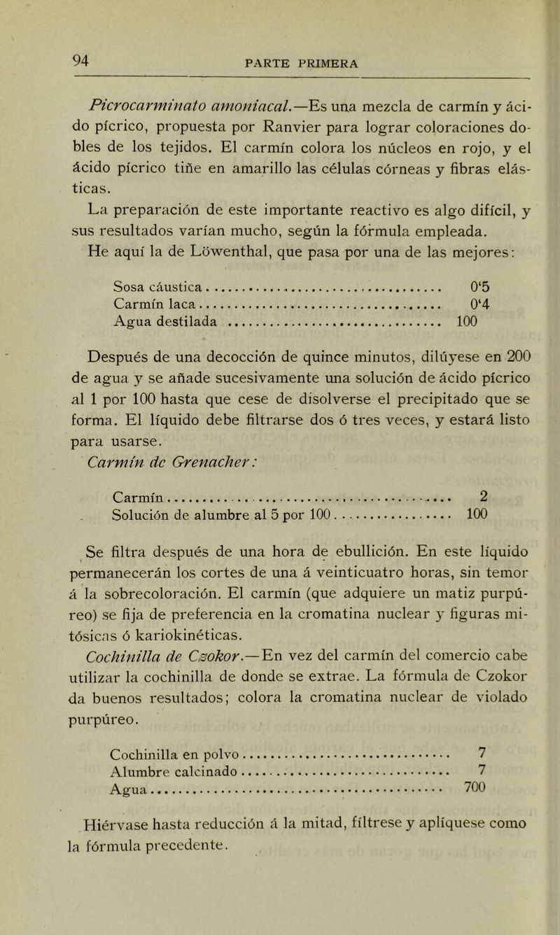 Picrocarminato amoniacal.—Es uaa mezcla de carmín y áci- do pícrico, propuesta por Ranvier para lograr coloraciones do- bles de los tejidos. El carmín colora los núcleos en rojo, y el ácido pícrico tiñe en amarillo las células córneas y fibras elás- ticas. La preparación de este importante reactivo es algo difícil, y sus resultados varían mucho, según la fórmula empleada. He aquí la de Lówenthal, que pasa por una de las mejores; Sosa cáustica 0‘5 Carmín laca 0*4 Agua destilada 100 Después de una decocción de quince minutos, dilúyese en 200 de agua y se añade sucesivamente una solución de ácido pícrico al 1 por 100 hasta que cese de disolverse el precipitado que se forma. El líquido debe filtrarse dos ó tres veces, y estará listo para usarse. Carmín de Grenacher: Carmín 2 Solución de alumbre al 5 por 100 100 Se filtra después de una hora de ebullición. En este líquido permanecerán los cortes de una á veinticuatro horas, sin temor á la sobrecoloración. El carmín (que adquiere un matiz purpú- reo) .se fija de preferencia en la cromatina nuclear y figuras mi- tósicas ó kariokinéticas. Cochinilla de Csokor.—'En vez del carmín del comercio cabe utilizar la cochinilla de donde se extrae. La fórmula de Czokor da buenos resultados; colora la cromatina nuclear de violado purpúreo. Cochinilla en polvo 7 Alumbre calcinado 7 Agua 700 Hiérvase hasta reducción á la mitad, fíltrese y apliqúese como la fórmula precedente.