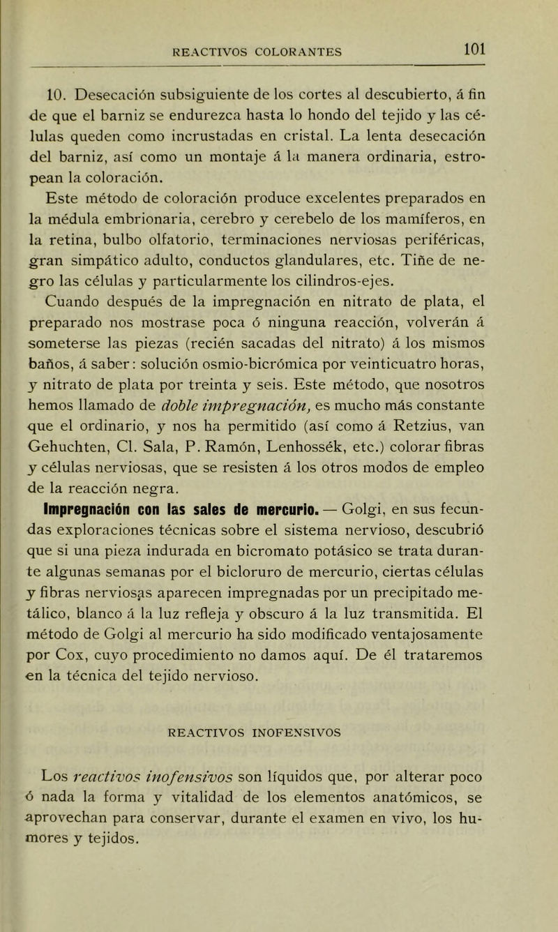 10. Desecación subsiguiente de los cortes al descubierto, á fin de que el barniz se endurezca hasta lo hondo del tejido y las cé- lulas queden como incrustadas en cristal. La lenta desecación del barniz, así como un montaje á Ui manera ordinaria, estro- pean la coloración. Este método de coloración produce excelentes preparados en la médula embrionaria, cerebro y cerebelo de los mamíferos, en la retina, bulbo olfatorio, terminaciones nerviosas periféricas, gran simpático adulto, conductos glandulares, etc. Tiñe de ne- gro las células y particularmente los cilindros-ejes. Cuando después de la impregnación en nitrato de plata, el preparado nos mostrase poca ó ninguna reacción, volverán á someterse las piezas (recién sacadas del nitrato) á los mismos baños, á saber: solución osmio-bicrómica por veinticuatro horas, y nitrato de plata por treinta y seis. Este método, que nosotros hemos llamado de doble impregnación, es mucho más constante que el ordinario, y nos ha permitido (así como á Retzius, van Gehuchten, Cl. Sala, P. Ramón, Lenhossék, etc.) colorar fibras y células nerviosas, que se resisten á los otros modos de empleo de la reacción negra. Impregnación con las sales de mercurio. — Golgi, en sus fecun- das exploraciones técnicas sobre el sistema nervioso, descubrió que si una pieza indurada en bicromato potásico se trata duran- te algunas semanas por el bicloruro de mercurio, ciertas células y fibras nerviosas aparecen impregnadas por un precipitado me- tálico, blanco á la luz refleja y obscuro á la luz transmitida. El método de Golgi al mercurio ha sido modificado ventajosamente por Cox, cuyo procedimiento no damos aquí. De él trataremos en la técnica del tejido nervioso. REACTIVOS INOFENSIVOS Los reactivos inofensivos son líquidos que, por alterar poco ó nada la forma y vitalidad de los elementos anatómicos, se aprovechan para conservar, durante el examen en vivo, los hu- mores y tejidos.