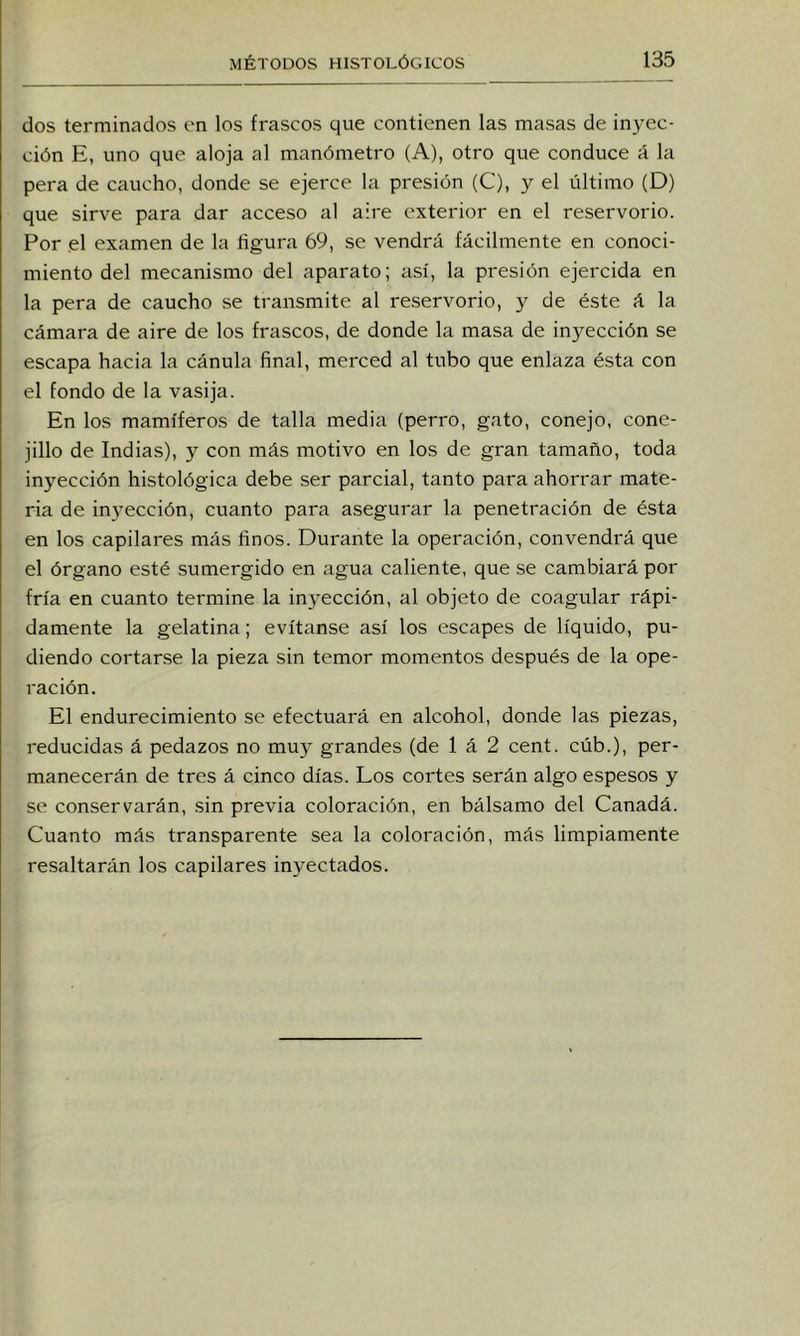 dos terminados en los frascos que contienen las masas de inyec- ción E, uno que aloja al manómetro (A), otro que conduce A la pera de caucho, donde se ejerce la presión (C), y el último (D) que sirve para dar acceso al aire exterior en el reservorio. Por el examen de la figura 69, se vendrá fácilmente en conoci- miento del mecanismo del aparato; así, la presión ejercida en la pera de caucho se transmite al reservorio, y de éste á la cámara de aire de los frascos, de donde la masa de inyección se escapa hacia la cánula final, merced al tubo que enlaza ésta con el fondo de la vasija. En los mamíferos de talla media (perro, gato, conejo, cone- jillo de Indias), y con más motivo en los de gran tamaño, toda inyección histológica debe ser parcial, tanto para ahorrar mate- ria de inyección, cuanto para asegurar la penetración de ésta en los capilares más finos. Durante la operación, convendrá que el órgano esté sumergido en agua caliente, que se cambiará por fría en cuanto termine la inyección, al objeto de coagular rápi- damente la gelatina; evítanse así los escapes de líquido, pu- diendo cortarse la pieza sin temor momentos después de la ope- ración. El endurecimiento se efectuará en alcohol, donde las piezas, reducidas á pedazos no muy grandes (de 1 á 2 cent, cúb.), per- manecerán de tres á cinco días. Los cortes serán algo espesos y se conservarán, sin previa coloración, en bálsamo del Canadá. Cuanto más transparente sea la coloración, más limpiamente resaltarán los capilares inyectados.