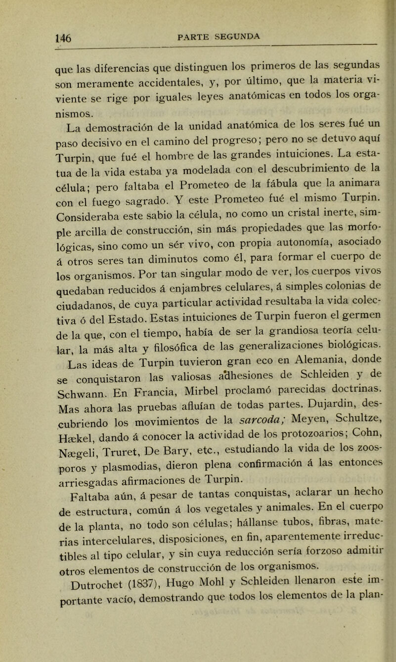 que las diferencias que distinguen los primeros de las segundas son meramente accidentales, y, por último, que la materia vi- viente se rige por iguales leyes anatómicas en todos los orga- nismos. La demostración de la unidad anatómica de los seres fué un paso decisivo en el camino del progreso; pero no se detuvo aquí Turpin, que fué el hombre de las grandes intuiciones. La esta- tua de la vida estaba ya modelada con el descubrimiento de la célula; pero faltaba el Prometeo de la fábula que la animara con el fuego sagrado. Y este Prometeo fué el mismo Turpin. Consideraba este sabio la célula, no como un cristal ineite, sim- ple arcilla de construcción, sin más propiedades que las morfo- lógicas, sino como un sér vivo, con propia autonomía, asociado á otros’ seres tan diminutos como él, para formar el cuerpo de los organismos. Por tan singular modo de ver, los cuerpos vivos quedaban reducidos á enjambres celulares, á simples colonias de ciudadanos, de cuya particular actividad resultaba la vida colec- tiva ó del Estado. Estas intuiciones de Turpin fueron el germen de la que, con el tiempo, había de ser la grandiosa teoría celu- lar, la más alta y filosófica de las generalizaciones biológicas. Las ideas de Turpin tuvieron gran eco en Alemania, donde se conquistaron las valiosas adhesiones de Schleiden y de Schwann. En Francia, Mirbel proclamó parecidas doctrinas. Mas ahora las pruebas afiuían de todas partes. Dujardin, des- cubriendo los movimientos de la sarcoda; Meyen, Schultze, Hsekel, dando á conocer la actividad de los protozoarios; Cohn, Naegeli, Truret, De Bary, etc., estudiando la vida de los zoos- poros y plasmodias, dieron plena confirmación á las entonces arriesgadas afirmaciones de Turpin. Faltaba aún, á pesar de tantas conquistas, aclarar un hecho de estructura, común á los vegetales y animales. En el cueipo de la planta, no todo son células; hállanse tubos, fibras, mate- rias intercelulares, disposiciones, en fin, aparentemente irreduc- tibles al tipo celular, y sin cuya reducción sería forzoso admitir otros elementos de construcción de los organismos. Dutrochet (1837), Hugo Mohl y Schleiden llenaron este im- portante vacío, demostrando que todos los elementos de la plan-