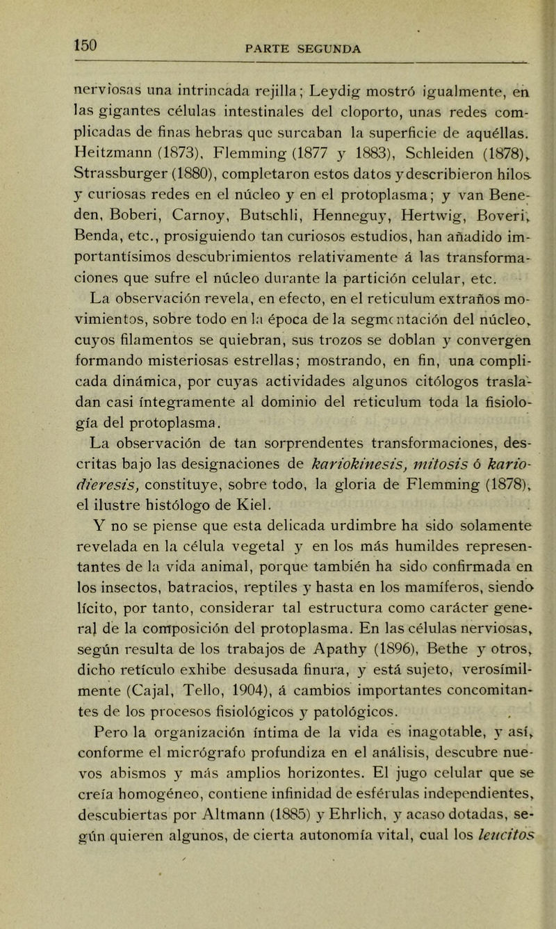 nerviosas una intrincada rejilla; Leydig mostró igualmente, en las gigantes células intestinales del cloporto, unas redes com- plicadas de finas hebras que surcaban la superficie de aquéllas. Heitzmann (1873), Flemming (1877 y 1883), Schleiden (1878)^ Strassburger (1880), completaron estos datos ydescribieron hilos y curiosas redes en el núcleo y en el protoplasma; y van Bene- den, Boberi, Carnoy, Butschli, Henneguy, Hertwig, Boveri,. Benda, etc., prosiguiendo tan curiosos estudios, han añadido im- portantísimos descubrimientos relativamente á las transforma- ciones que sufre el núcleo durante la partición celular, etc. La observación revela, en efecto, en el reticulum extraños mo- vimientos, sobre todo en l;i época de la segmentación del núcleo» cuyos filamentos se quiebran, sus trozos se doblan y convergen formando misteriosas estrellas; mostrando, en fin, una compli- cada dinámica, por cuyas actividades algunos citólogos trasla- dan casi íntegramente al dominio del reticulum toda la fisiolo- gía del protoplasma. La observación de tan sorprendentes transformaciones, des- critas bajo las designaciones de kariokinesis, mitosis ó kario- dieresis, constituye, sobre todo, la gloria de Flemming (1878), el ilustre histólogo de Kiel. Y no se piense que esta delicada urdimbre ha sido solamente revelada en la célula vegetal y en los más humildes represen- tantes de la vida animal, porque también ha sido confirmada en los insectos, batracios, reptiles y hasta en los mamíferos, siendev lícito, por tanto, considerar tal estructura como carácter gene- ral de la composición del protoplasma. En las células nerviosas, según resulta de los trabajos de Apathy (1896), Bethe y otros, dicho retículo exhibe desusada finura, y está sujeto, verosímil- mente (Cajal, Tello, 1904), á cambios importantes concomitan- tes de los procesos fisiológicos 3^ patológicos. Pero la organización íntima de la vida es inagotable, y así, conforme el micrógrafo profundiza en el análisis, descubre nue- vos abismos 3' más amplios horizontes. El jugo celular que se creía homogéneo, contiene infinidad de esférulas independientes, descubiertas por Altmann (1885) 3’ Ehrlich, 3’- acaso dotadas, se- gún quieren algunos, de cierta autonomía vital, cual los leiicitos