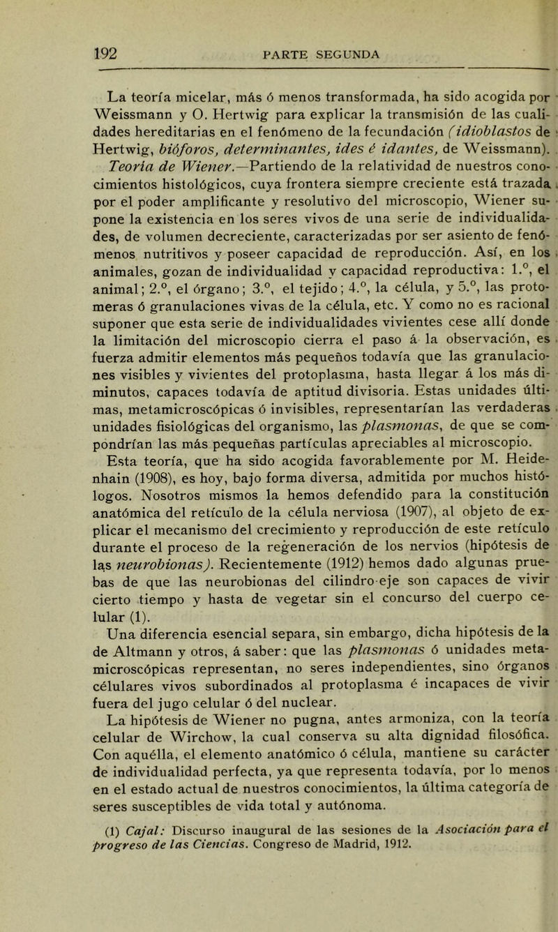 La teoría micelar, más ó menos transformada, ha sido acogida por Weissmann y O. Hertwig para explicar la transmisión de las cuali- dades hereditarias en el fenómeno de la fecundación (idioblastos de Hertwig, bióforos, determinantes, ides é idantes, de Weissmann). Teoría de ILíVwer.—Partiendo de la relatividad de nuestros cono- cimientos histológicos, cuya frontera siempre creciente está trazada por el poder amplificante y resolutivo del microscopio, Wiener su- pone la existencia en los seres vivos de una serie de individualida- des, de volumen decreciente, caracterizadas por ser asiento de fenó- menos nutritivos y poseer capacidad de reproducción. Así, en los animales, gozan de individualidad y capacidad reproductiva: 1.”, el animal; 2.°, el órgano; 3.°, el tejido; 4.°, la célula, y 5.°, las proto- meras ó granulaciones vivas de la célula, etc. Y como no es racional suponer que esta serie de individualidades vivientes cese allí donde la limitación del microscopio cierra el paso á la observación, es fuerza admitir elementos más pequeños todavía que las granulacio- nes visibles y vivientes del protoplasma, hasta llegar á los más di- minutos, capaces todavía de aptitud divisoria. Estas unidades últi- mas, metamicroscópicas ó invisibles, representarían las verdaderas unidades fisiológicas del organismo, las plasmonas, de que se com- pondrían las más pequeñas partículas apreciables al microscopio. Esta teoría, que ha sido acogida favorablemente por M. Heide- nhain (1908), es hoy, bajo forma diversa, admitida por muchos histó- logos. Nosotros mismos la hemos defendido para la constitución anatómica del retículo de la célula nerviosa (1907), al objeto de ex- plicar el mecanismo del crecimiento y reproducción de este retículo durante el proceso de la regeneración de los nervios (hipótesis de las neurobionas). Recientemente (1912) hemos dado algunas prue- bas de que las neurobionas del cilindro-eje son capaces de vivir cierto tiempo y hasta de vegetar sin el concurso del cuerpo ce- lular (1). Una diferencia esencial separa, sin embargo, dicha hipótesis de la de Altmann y otros, á saber: que las plasmonas ó unidades meta- microscópicas representan, no seres independientes, sino órganos célulares vivos subordinados al protoplasma é incapaces de vivir fuera del jugo celular ó del nuclear. La hipótesis de Wiener no pugna, antes armoniza, con la teoría celular de W^irchow, la cual conserva su alta dignidad filosófica. Con aquélla, el elemento anatómico ó célula, mantiene su carácter de individualidad perfecta, ya que representa todavía, por lo menos en el estado actual de nuestros conocimientos, la última categoría de seres susceptibles de vida total y autónoma. (1) Cajal: Discurso inaugural de las sesiones de la Asociación para el progreso de las Ciencias. Congreso de Madrid, 1912.