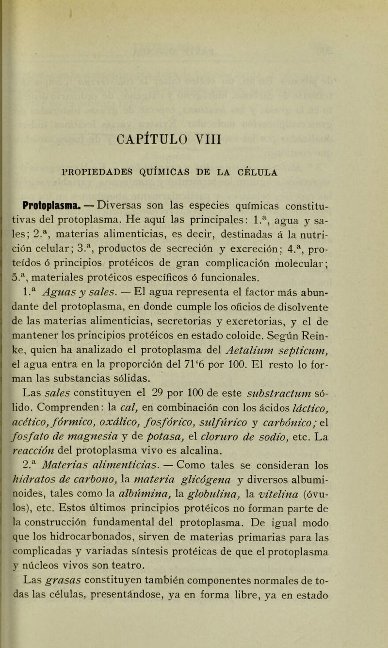 PROPIEDADES QUÍMICAS DE LA CELULA Protoplasma. — Diversas son las especies químicas constitu- tivas del protoplasma. He aquí las principales: 1.^, agua y sa- les; 2.*^, materias alimenticias, es decir, destinadas á la nutri- ción celular; 3.^, productos de secreción y excreción; 4.^, pro- teidos ó principios protéicos de gran complicación molecular; 5.^, materiales protéicos específicos ó funcionales. 1.^ Aguas y sales. — El agua representa el factor más abun- dante del protoplasma, en donde cumple los oficios de disolvente de las materias alimenticias, secretorias y excretorias, y el de mantener los principios protéicos en estado coloide. Según Rein- ke, quien ha analizado el protoplasma del Aetalium septicum, el agua entra en la proporción del 71‘6 por 100. El resto lo for- man las substancias sólidas. Las sales constituyen el 29 por 100 de este substractum só- lido. Comprenden: la cal, en combinación con los ácidos láctico, acético, fórmico, oxálico, fosfórico, sulflírico y carbónico fosfato de magnesia y de potasa, el cloruro de sodio, etc. La i reacción del protoplasma vivo es alcalina. ¡ 2.^ Materias alimenticias. — Como tales se consideran los i hidratos de carbono, la materia glicógena y diversos albumi- I noides, tales como la albtlmina, la globulina, la vitelina (óvu- I los), etc. Estos últimos principios protéicos no forman parte de I la construcción fundamental del protoplasma. De igual modo ¡ que los hidrocarbonados, sirven de materias primarias para las I complicadas y variadas síntesis protéicas de que el protoplasma y núcleos vivos son teatro. Las grasas constituyen también componentes normales de to- ^ das las células, presentándose, ya en forma libre, ya en estado