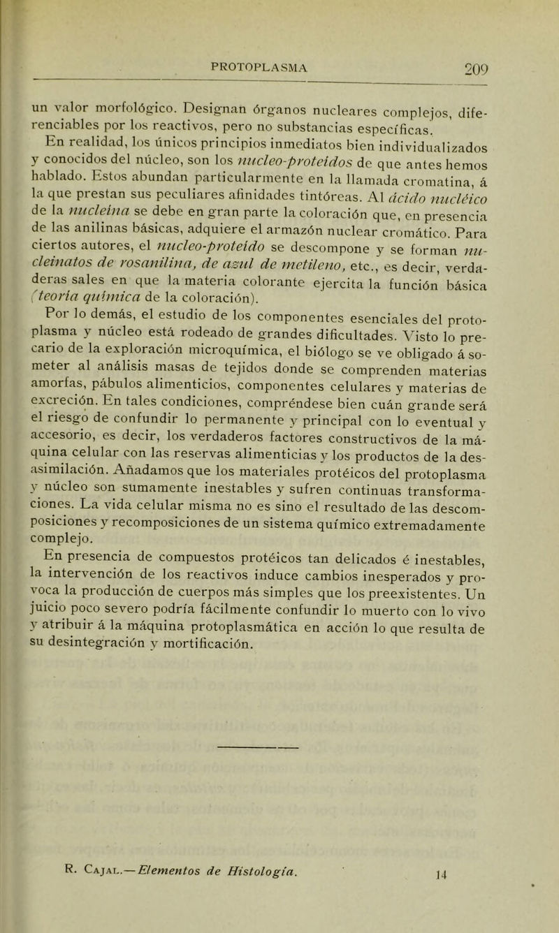 un valor morfolójcrico. Designan órganos nucleares complejos, dife- renciables por los reactivos, pero no substancias especificas. En realidad, los únicos principios inmediatos bien individualizados y conocidos del núcleo, son los nitcleo-proteidos de que antes hemos hablado. Estos abundan particularmente en la llamada cromatina, á la que prestan sus peculiares afinidades tintóreas. Al ácido nucléico de la nucleína se debe en gran parte la coloración que, en presencia de las anilinas básicas, adquiere el armazón nuclear cromático. Para ciertos autores, el nucleo-proteldo se descompone y se forman mi- cleinatos de rosanilina, de azul de metileno, etc., es decir, verda- deras sales en que la materia colorante ejercita la función básica 'teoría qnUnica de la coloración). Por lo demás, el estudio de los componentes esenciales del proto- plasma y núcleo está rodeado de grandes dificultades. Visto lo pre- cario de la exploración microquímica, el biólogo se ve obligado á so- meter al análisis masas de tejidos donde se comprenden materias amorfas, pábulos alimenticios, componentes celulares y materias de excreción. En tales condiciones, compréndese bien cuán grande será el riesgo de confundir lo permanente y principal con lo eventual y accesorio, es decir, los verdaderos factores constructivos de la má- quina celular con las reservas alimenticias y los productos de la des- asimilación. Añadamos que los materiales protéicos del protoplasma y núcleo son sumamente inestables y sufren continuas transforma- ciones. La vida celular misma no es sino el resultado de las descom- posiciones y recomposiciones de un sistema químico extremadamente complejo. En presencia de compuestos protéicos tan delicados é inestables, la intervención de los reactivos induce cambios inesperados y pro- voca la producción de cuerpos más simples que los preexistentes. Un juicio poco severo podría fácilmente confundir lo muerto con lo vivo y atribuir á la máquina protoplasmática en acción lo que resulta de su desintegración y mortificación. R. Cajai,.— Elementos de Histología. 14