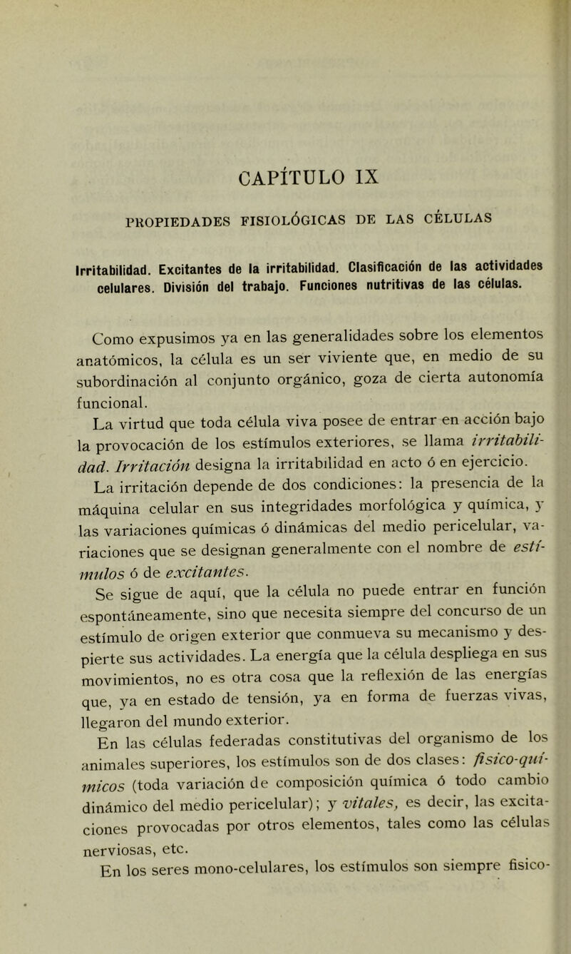 PROPIEDADES FISIOLÓGICAS DE LAS CELULAS Irritabilidad. Excitantes de la irritabilidad. Clasificación de las actividades celulares. División del trabajo. Funciones nutritivas de las células. Como expusimos ya en las generalidades sobre los elementos anatómicos, la célula es un ser viviente que, en medio de su subordinación al conjunto orgánico, goza de cierta autonomía funcional. La virtud que toda célula viva posee de entrar en acción bajo la provocación de los estímulos exteriores, .se llama irritabili- dad. Irritación designa la irritabilidad en acto ó en ejercicio. La irritación depende de dos condiciones; la presencia de la máquina celular en sus integridades morfológica y química, y las variaciones químicas ó dinámicas del medio pericelular, va- riaciones que se designan generalmente con el nombre de estí- mulos ó de excitantes. Se sigue de aquí, que la célula no puede entrar en función espontáneamente, sino que necesita siempre del concurso de un estímulo de origen exterior que conmueva su mecanismo y des- pierte sus actividades. La energía que la célula despliega en sus movimientos, no es otra cosa que la reflexión de las energías que, va en estado de tensión, ya en forma de fuerzas vivas, llegaron del mundo exterior. En las células federadas constitutivas del organismo de los animales superiores, los estímulos son de dos clases: fistco-qni- micos (toda variación de composición química ó todo cambio dinámico del medio pericelular); y vitales, es decir, las excita- ciones provocadas por otros elementos, tales como las células nerviosas, etc. En los seres mono-celulares, los estímulos son siempre físico-