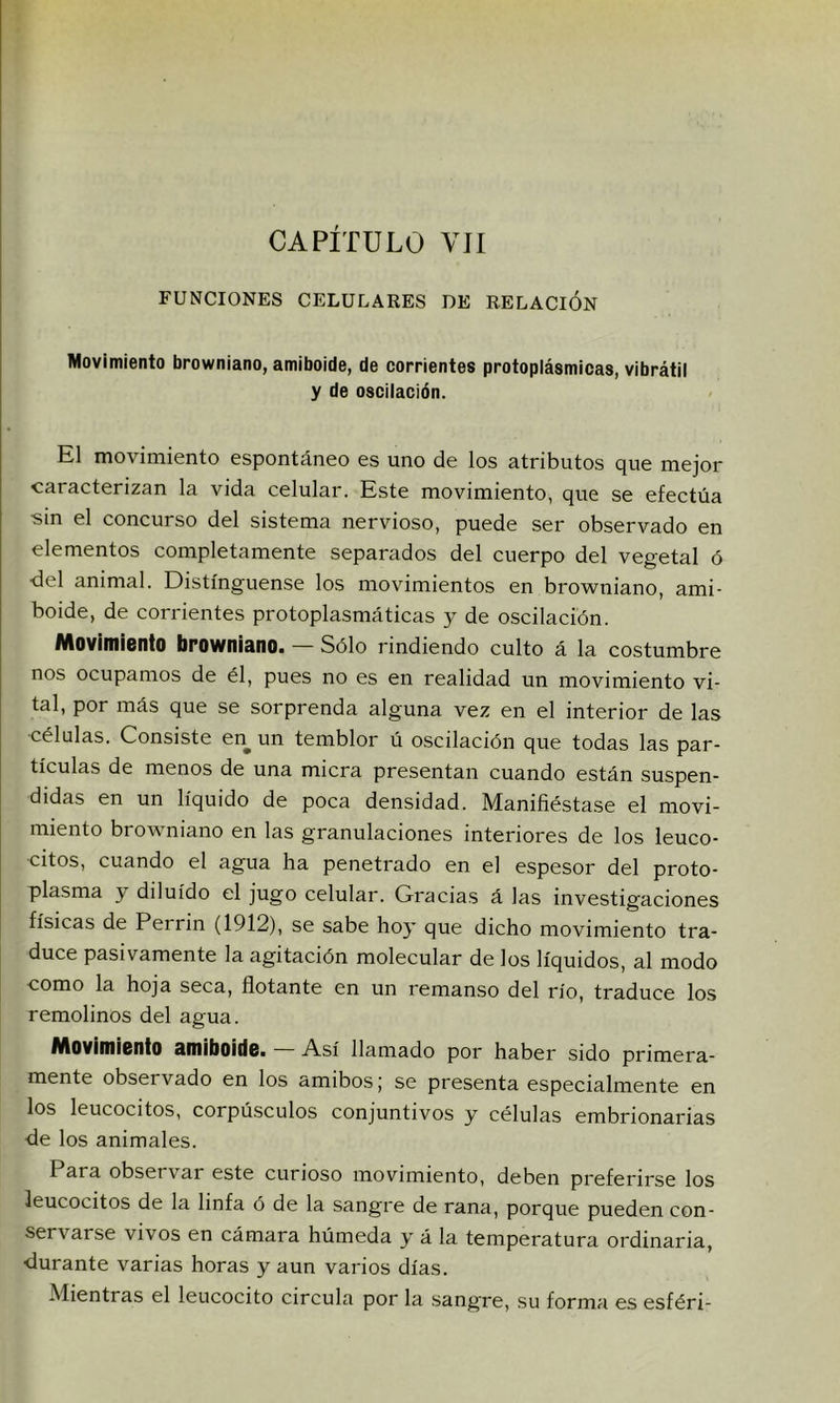 FUNCIONES CELULARES DE RELACION Movimiento browniano, amiboide, de corrientes protoplásmicas, vibrátil y de oscilación. El movimiento espontáneo es uno de los atributos que mejor caracterizan la vida celular. Este movimiento, que se efectúa sin el concurso del sistema nervioso, puede ser observado en elementos completamente separados del cuerpo del vegetal ó ■del animal. Distínguense los movimientos en browniano, ami- boide, de corrientes protoplasmáticas y de oscilación. Movimiento browniano. — Sólo rindiendo culto á la costumbre nos ocupamos de él, pues no es en realidad un movimiento vi- tal, por más que se sorprenda alguna vez en el interior de las •células. Consiste en un temblor ú oscilación que todas las par- tículas de menos de una miera presentan cuando están suspen- didas en un líquido de poca densidad. Manifiéstase el movi- miento browniano en las granulaciones interiores de los leuco- citos, cuando el agua ha penetrado en el espesor del proto- plasma y diluido el jugo celular. Gracias á las investigaciones físicas de Perrin (1912), se sabe ho}’ que dicho movimiento tra- duce pasivamente la agitación molecular de los líquidos, al modo como la hoja seca, flotante en un remanso del río, traduce los remolinos del agua. Movimiento amiboide. — Así llamado por haber sido primera- mente observado en los amibos; se presenta especialmente en los leucocitos, corpúsculos conjuntivos y células embrionarias de los animales. P^ra observar este curioso movimiento, deben preferirse los leucocitos de la linfa ó de la sangre de rana, porque pueden con- servarse vivos en cámara húmeda y á la temperatura ordinaria, durante varias horas y aun varios días. Mientras el leucocito circula por la sangre, su forma es esféri-