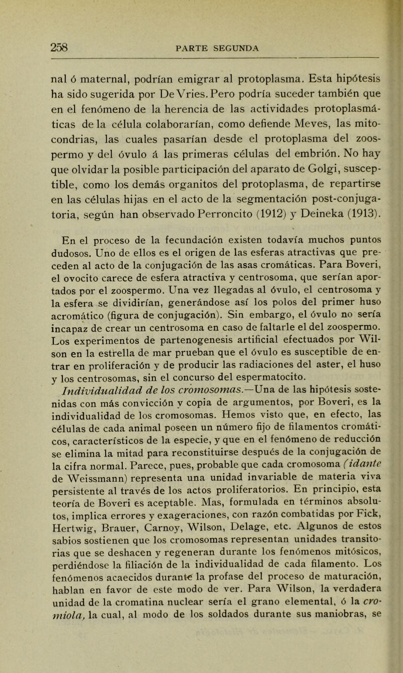 nal Ó maternal, podrían emigrar al protoplasma. Esta hipótesis ha sido sugerida por DeVries.Pero podría suceder también que en el fenómeno de la herencia de las actividades protoplasmá- ticas de la célula colaborarían, como defiende Meves, las mito- condrias, las cuales pasarían desde el protoplasma del zoos- permo y del óvulo á las primeras células del embrión. No hay que olvidar la posible participación del aparato de Golgi, suscep- tible, como los demás organitos del protoplasma, de repartirse en las células hijas en el acto de la segmentación post-conjuga- toria, según han observado Perroncito (1912) y Deineka (1913). En el proceso de la fecundación existen todavía muchos puntos dudosos. Uno de ellos es el origen de las esferas atractivas que pre- ceden al acto de la conjugación de las asas cromáticas. Para Boveri, el ovocito carece de esfera atractiva y centrosoma, que serían apor- tados por el zoospermo. Una vez llegadas al óvulo, el centrosoma y la esfera se dividirían, generándose así los polos del primer huso acromático (figura de conjugación). Sin embargo, el óvulo no sería incapaz de crear un centrosoma en caso de faltarle el del zoospermo. Los experimentos de partenogenesis artificial efectuados por Wil- son en la estrella de mar prueban que el óvulo es susceptible de en- trar en proliferación y de producir las radiaciones del áster, el huso y los centrosomas, sin el concurso del espermatocito. Individualidad de los cromosomas—Una. de las hipótesis soste- nidas con más convicción y copia de argumentos, por Boveri, es la individualidad de los cromosomas. Hemos visto que, en efecto, las células de cada animal poseen un número fijo de filamentos cromáti- cos, característicos de la especie, y que en el fenómeno de reducción se elimina la mitad para reconstituirse después de la conjugación de la cifra normal. Parece, pues, probable que cada cromosoma (idante de Weissmann) representa una unidad invariable de materia viva persistente al través de los actos proliferatorios. En principio, esta teoría de Boveri es aceptable. Mas, formulada en términos absolu- tos, implica errores y exageraciones, con razón combatidas por Fick, Hertwig, Brauer, Carnoy, Wilson, Delage, etc. Algunos de estos sabios sostienen que los cromosomas representan unidades transito- rias que se deshacen y regeneran durante los fenómenos mitósicos, perdiéndose la filiación de la individualidad de cada filamento. Los fenómenos acaecidos durante la profase del proceso de maturación, hablan en favor de este modo de ver. Para Wilson, la verdadera unidad de la cromatina nuclear sería el grano elemental, ó la ero- mióla, la cual, al modo de los soldados durante sus maniobras, se