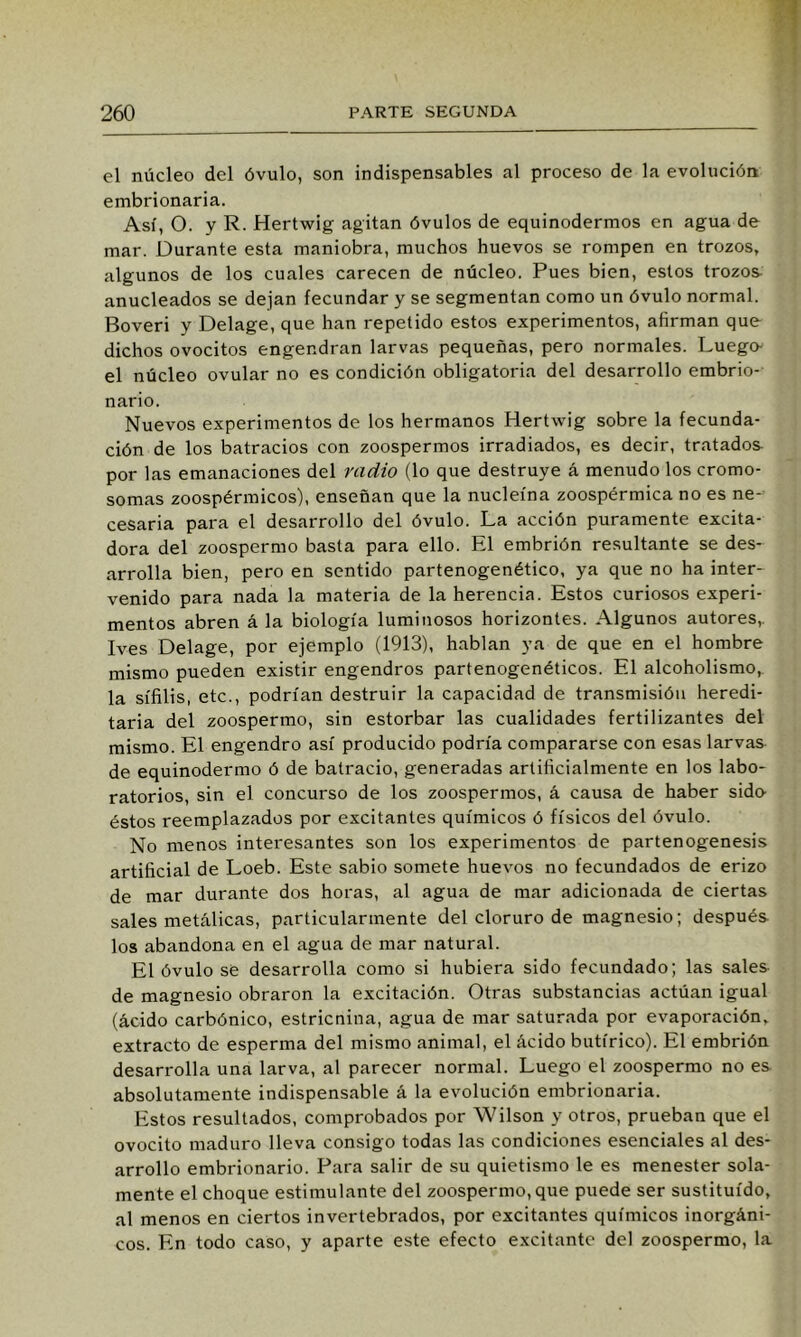 el núcleo del óvulo, son indispensables al proceso de la evolución embrionaria. Así, O. y R. Hertwig agitan óvulos de equinodermos en agua de mar. Durante esta maniobra, muchos huevos se rompen en trozos, algunos de los cuales carecen de núcleo. Pues bien, estos trozos- anucleados se dejan fecundar y se segmentan como un óvulo normal. Boveri y Delage, que han repetido estos experimentos, afirman que- dichos ovocitos engendran larvas pequeñas, pero normales. Luego- el núcleo ovular no es condición obligatoria del desarrollo embrio- nario. Nuevos experimentos de los hermanos Hertwig sobre la fecunda- ción de los batracios con zoospermos irradiados, es decir, tratados- por las emanaciones del radio (lo que destruye á menudo los cromo- somas zoospérmicos), enseñan que la nucleína zoospérmica no es ne- cesaria para el desarrollo del óvulo. La acción puramente excita- dora del zoospermo basta para ello. El embrión resultante se des- arrolla bien, pero en sentido partenogenético, ya que no ha inter- venido para nada la materia de la herencia. Estos curiosos experi- mentos abren á la biología luminosos horizontes. Algunos autores,. Ives Delage, por ejemplo (1913), hablan ya de que en el hombre mismo pueden existir engendros partenogenéticos. El alcoholismo,, la sífilis, etc., podrían destruir la capacidad de transmisión heredi- taria del zoospermo, sin estorbar las cualidades fertilizantes del mismo. El engendro así producido podría compararse con esas larvas de equinodermo ó de batracio, generadas artificialmente en los labo- ratorios, sin el concurso de los zoospermos, á causa de haber sido- éstos reemplazados por excitantes químicos ó físicos del óvulo. No menos interesantes son los experimentos de partenogenesis artificial de Loeb. Este sabio somete huevos no fecundados de erizo de mar durante dos horas, al agua de mar adicionada de ciertas sales metálicas, particularmente del cloruro de magnesio; después- los abandona en el agua de mar natural. El óvulo se desarrolla como si hubiera sido fecundado; las sales de magnesio obraron la excitación. Otras substancias actúan igual (ácido carbónico, estricnina, agua de mar saturada por evaporación, extracto de esperma del mismo animal, el ácido butírico). El embrión desarrolla una larva, al parecer normal. Luego el zoospermo no es absolutamente indispensable á la evolución embrionaria. Estos resultados, comprobados por Wilson y otros, prueban que el ovocito maduro lleva consigo todas las condiciones esenciales al des- arrollo embrionario. Para salir de su quietismo le es menester sola- mente el choque estimulante del zoospermo, que puede ser sustituido, al menos en ciertos invertebrados, por excitantes químicos inorgáni- cos. En todo caso, y aparte este efecto excitante del zoospermo, la