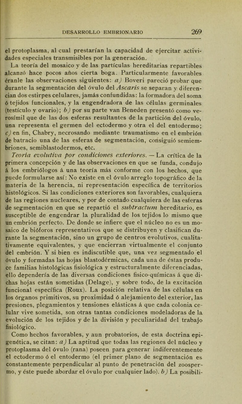 ! el protoplasma, al cual prestai'ían la capacidad de ejercitar activi- , dades especiales transmisibles por la generación. La teoría del mosaico y de las partículas hereditarias repartibles i alcanzó hace pocos años cierta boga. Particularmente favorables I éranle las observaciones siguientes: a) Boveri pareció probar que I durante la segmentación del óvulo del Ascaris se separan y diferen- cian dos estirpes celulares, jamás confundidas: la formadora del soma ó tejidos funcionales, y la engendradora de las células germinales (testículo y ovario); b) por su parte van Beneden presentó como ve- rosímil que de las dos esferas resultantes de la partición del óvulo, una representa el germen del ectodermo y otra el del entodermo; cJ en fin, Chabry, necrosando mediante traumatismo en el embrión ! de batracio una de las esferas de segmentación, consiguió semiem- briones, semiblastodermos, etc. Teoría evohitiva por condiciones exteriores. — La crítica de la i primera concepción y de las observaciones en que se funda, condujo á los embriólogos á una teoría más conforme con los hechos, que I puede formularse así: No existe en el óvulo arreglo topográfico de la I materia de la herencia, ni representación específica de territorios , histológicos. Si las condiciones exteriores son favorables, cualquiera ' de las regiones nucleares, y por de contado cualquiera de las esferas de segmentación en que se repartió el snbtractum hereditario, es susceptible de engendrar la pluralidad de los tejidos lo mismo que I un embrión perfecto. De donde se infiere que el núcleo no es un mo- saico de bióforos representativos que se distribuyen y clasifican du- rante la segmentación, sino un grupo de centros evolutivos, cualita- tivamente equivalentes, y que encierran virtualmente el conjunto I del embrión. Y si bien es indiscutible que, una vez segmentado el i óvulo y formadas las hojas blastodérmicas, cada una de éstas produ- ce familias histológicas fisiológica y estructuralmente diferenciadas, ello dependería de las diversas condiciones fisico-químicas á que di- : chas hojas están sometidas (Delage), y sobre todo, de la excitación funcional específica (Roux). La posición relativa de las células en los órganos primitivos, su proximidad ó alejamiento del exterior, las presiones, plegamientos y tensiones elásticas á que cada colonia ce- lular vive sometida, son otras tantas condiciones modeladoras de la evolución de los tejidos y de la división y peculiaridad del trabajo fisiológico. Como hechos favorables, y aun probatorios, de esta doctrina epi- genética, se citan: a) La aptitud que todas las regiones del núcleo y protoplasma del óvulo (rana) poseen para generar indiferentemente el ectodermo ó el entodermo (el primer plano de segmentación es constantemente perpendicular al punto de penetración del zoosper- mo, y éste puede abordar el óvulo por cualquier lado), b) La posibili-
