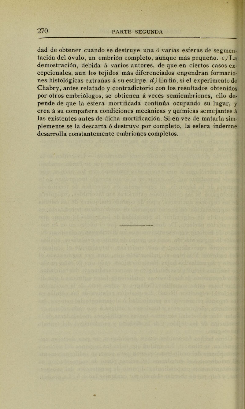 dad de obtener cuando se destruye una ó varias esferas de segmen- tación del óvulo, un embrión completo, aunque más pequeño, cj La demostración, debida á varios autores, de que en ciertos casos ex- cepcionales, aun los tejidos más diferenciados engendran formacio- nes histológicas extrañas á su estirpe, dj En fin, si el experimento de Chabry, antes relatado y contradictorio con los resultados obtenidos por otros embriólogos, se obtienen á veces semiembriones, ello de- pende de que la esfera mortificada continúa ocupando su lugar, y crea á su compañera condiciones mecánicas y químicas semejantes á las existentes antes de dicha mortificación. Si en vez de matarla sim- plemente se la descarta ó destruye por completo, la esfera indemne desarrolla constantemente embriones completos.