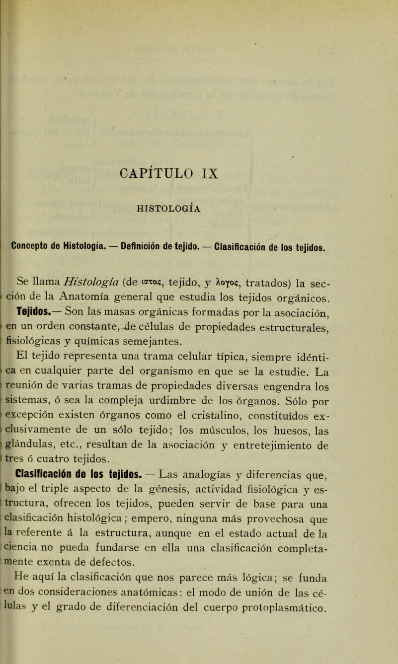 HISTOLOGÍA I Concepto de Histología. — Definición de tejido. — Clasificación de los tejidos. Se llama Histología (de tejido, y Xoyoc, tratados) la sec- ' ción de la Anatomía general que estudia los tejidos orgánicos. Tejidos.— Son las masas orgánicas formadas por la a.sociación, en un orden constante, de células de propiedades estructurales, I fisiológicas y químicas semejantes. ; El tejido representa una trama celular típica, siempre idénti- 1 ca en cualquier parte del organismo en que se la estudie. La : reunión de varias tramas de propiedades diversas engendra los sistemas, ó sea la compleja urdimbre de los órganos. Sólo por I excepción existen órganos como el cristalino, constituidos ex- 1 elusivamente de un sólo tejido; los músculos, los huesos, las i glándulas, etc., resultan de la asociación y entretejimiento de I tres ó cuatro tejidos. Clasificación de ios tejidos. — Las analogías y difei'encias que, I bajo el triple aspecto de la génesis, actividad fisiológica 3^ es- t tructura, ofrecen los tejidos, pueden servir de base para una 1 clasificación histológica ; empero, ninguna más provechosa que I la referente á la estructura, aunque en el estado actual de la ! ciencia no pueda fundarse en ella una clasificación completa- mente exenta de defectos. He aquí la clasificación que nos parece más lógica; se funda en dos consideraciones anatómicas: el modo de unión de las cé- lulas y el grado de diferenciación del cuerpo protoplasmático.